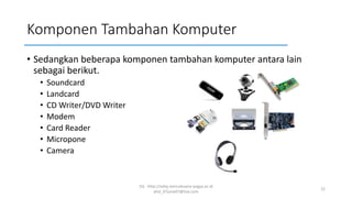 Komponen Tambahan Komputer
• Sedangkan beberapa komponen tambahan komputer antara lain
sebagai berikut.
• Soundcard
• Landcard
• CD Writer/DVD Writer
• Modem
• Card Reader
• Micropone
• Camera
SQ - http://sidiq.mercubuana-yogya.ac.id
dnd_07june07@live.com
22
 