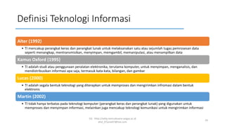 Definisi Teknologi Informasi
Alter (1992)
• TI mencakup perangkat keras dan perangkat lunak untuk melaksanakan satu atau sejumlah tugas pemrosesan data
seperti menangkap, mentransmisikan, menyimpan, memgambil, memanipulasi, atau menampilkan data
Kamus Oxford (1995)
• TI adalah studi atau penggunaan peralatan elektronika, terutama komputer, untuk menyimpan, menganalisis, dan
mendistribusikan informasi apa saja, termasuk kata-kata, bilangan, dan gambar
Lucas (2000)
• TI adalah segala bentuk teknologi yang diterapkan untuk memproses dan mengirimkan infromasi dalam bentuk
elektronis
Martin (2002)
• TI tidak hanya terbatas pada teknologi komputer (perangkat keras dan perangkat lunak) yang digunakan untuk
memproses dan menyimpan informasi, melainkan juga mencakup teknologi komunikasi untuk mengirimkan informasi
SQ - http://sidiq.mercubuana-yogya.ac.id
dnd_07june07@live.com
24
 