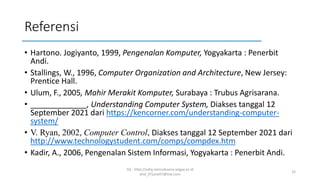 Referensi
• Hartono. Jogiyanto, 1999, Pengenalan Komputer, Yogyakarta : Penerbit
Andi.
• Stallings, W., 1996, Computer Organization and Architecture, New Jersey:
Prentice Hall.
• Ulum, F., 2005, Mahir Merakit Komputer, Surabaya : Trubus Agrisarana.
• _____________, Understanding Computer System, Diakses tanggal 12
September 2021 dari https://kencorner.com/understanding-computer-
system/
• V. Ryan, 2002, Computer Control, Diakses tanggal 12 September 2021 dari
http://www.technologystudent.com/comps/compdex.htm
• Kadir, A., 2006, Pengenalan Sistem Informasi, Yogyakarta : Penerbit Andi.
SQ - http://sidiq.mercubuana-yogya.ac.id
dnd_07june07@live.com
32
 