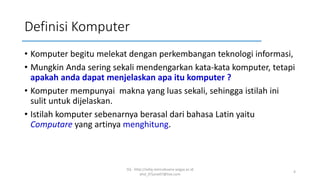 Definisi Komputer
• Komputer begitu melekat dengan perkembangan teknologi informasi,
• Mungkin Anda sering sekali mendengarkan kata-kata komputer, tetapi
apakah anda dapat menjelaskan apa itu komputer ?
• Komputer mempunyai makna yang luas sekali, sehingga istilah ini
sulit untuk dijelaskan.
• Istilah komputer sebenarnya berasal dari bahasa Latin yaitu
Computare yang artinya menghitung.
SQ - http://sidiq.mercubuana-yogya.ac.id
dnd_07june07@live.com
4
 
