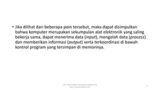 • Jika dilihat dari beberapa poin tersebut, maka dapat disimpulkan
bahwa komputer merupakan sekumpulan alat elektronik yang saling
bekerja sama, dapat menerima data (input), mengolah data (process)
dan memberikan informasi (output) serta terkoordinasi di bawah
kontrol program yang tersimpan di memorinya.
SQ - http://sidiq.mercubuana-yogya.ac.id
dnd_07june07@live.com
6
 