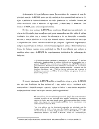 98

A demarcação de terras indígenas, apesar da morosidade dos processos, é uma das
principais atuações da FUNAI, sendo sua única atribuição de responsabilidade exclusiva. As
ações e políticas de desenvolvimento de atividades produtivas são realizadas também por
outras instituições, como a Secretaria da Agricultura (SEAPPA/RS) e a EMATER, com
recursos do MDA, como será visto posteriormente.
Devido a esse histórico da FUNAI que resultou na diluição das suas atribuições em
relação à política indigenista, somado aos motivos de sua criação e sua visão inicial de tutela e
dominação dos índios com o objetivo da colonização e de sua integração à comunhão
nacional, a atuação prioritária da FUNAI hoje acontece muito na área assistencial, sendo que
o rompimento com a tutela ainda não se efetivou por completo. Os processos de participação
indígena na construção de políticas, como forma de romper com a tutela e de reestruturar esse
órgão, são bastante recentes, como explicitado na fala de um indígena, que também se
manifesta sobre o papel da FUNAI, das conquistas dessa instituição e das reclamações dos
indígenas:
A FUNAI teve algumas conquistas, a demarcação e os documentos57. O que falta
melhorar é a situação política. As políticas públicas devem ser construídas com os
guarani. A FUNAI nunca construiu com os indígenas. Mas a FUNAI é importante
para os territórios. Mas teria que fazer melhor isso, conversando com as lideranças.
Deveria incentivar mais as plantações e financiar cerimônias e encontros, mas sem
interferir. O problema é que a FUNAI só funciona sob pressão, que as pessoas só
trabalham sob pressão. A FUNAI deveria trabalhar sem precisar de pressão
(Interlocutor guarani).

O mesmo interlocutor da FUNAI também se manifestou sobre as ações da FUNAI,
que são mais freqüentes na área assistencial e que, muitas vezes, constituem ações
emergenciais – exemplificadas pela expressão “apagar incêndios” – , que acabam ocupando o
tempo que os funcionários teriam para construir políticas permanentes:
Os servidores são poucos e têm muito pouco tempo, porque têm que ficar toda hora
apagando incêndios, ou seja, realizando ações pontuais, emergenciais. Isso suga a
atenção do técnico, que acaba fazendo poucas políticas estratégicas. Falta pensar a
médio prazo. Agora com a reestruturação da FUNAI vão ter mais técnicos e vai
melhorar (Interlocutor da FUNAI).
Tem várias políticas, mas elas são ações desconectadas, sem articulação e não têm
uma perspectiva de médio ou longo prazo. Isso fragiliza demais essas políticas, que
são mais na área da assistência. Os guarani têm acesso ao Bolsa Família, ao Auxílio
Maternidade. Quanto a esse último na FUNAI a mulher faz a declaração para

57

O interlocutor se refere ao Registro Administrativo de Nascimento de Índio (RANI), feito pela FUNAI.

 