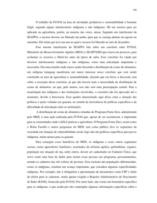 100

O trabalho da FUNAI na área de atividades produtivas e sustentabilidade é bastante
frágil, segundo alguns interlocutores indígenas e não indígenas. Há um recurso para ser
aplicado na agricultura, porém, na maioria das vezes, atrasa. Segundo um interlocutor da
SEAPPA, o recurso deveria ser liberado até junho, para que se consiga plantar em agosto ou
setembro. Ele relata que teve um ano no qual o recurso foi liberado no mês de dezembro.
Esse mesmo interlocutor da SEAPPA fala sobre um convênio entre FUNAI,
Ministério do Desenvolvimento Agrário (MDA) e SEAPPA/RS que estava em processo, para
avolumar os recursos e liberá-los antes da época de safra. Esse convênio foi citado por
diversos interlocutores indígenas e não indígenas, como uma articulação importante e
necessária. Em uma reunião onde estava sendo discutida a distribuição de cestas de alimentos,
um indígena kaingang manifestou um maior interesse nesse convênio que está sendo
construído na área de agricultura e sustentabilidade, dizendo que em breve a discussão será
sobre a execução desse convênio, já que não haverá mais a necessidade de distribuição de
cestas de alimentos, ou que, pelo menos, isso não será uma preocupação central. Para a
insatisfação dos indígenas e das instituições envolvidas, o convênio não foi aprovado até o
momento, devido à burocracia. Esse quadro demonstrado aqui deixa clara a situação das
políticas e ações voltadas aos guarani, no sentido da inexistência de políticas específicas e da
dificuldade de articulação entre as instituições.
A distribuição de cestas de alimentos oriundas do Programa Fome Zero, administrado
pelo MDS, é uma ação realizada pela FUNAI que, apesar de ser assistencial, é importante
para as comunidades onde é difícil praticar a agricultura. O Programa Fome Zero, assim como
o Bolsa Família e outros programas do MDS, tem como público alvo os segmentos da
sociedade em situação de vulnerabilidade social, logo não são políticas específicas para povos
indígenas, muito menos para os guarani.
Para conseguir esses benefícios do MDS, os indígenas e esses outros segmentos
sociais, como agricultores familiares, assentados da reforma agrária, quilombolas, ciganos,
população em situação de rua, entre outros, devem ser cadastrados no Cadastro Único, que
serve como uma base de dados para incluir essas pessoas nos programas governamentais,
unindo os cadastros das três esferas de governo. Essa inclusão das populações diferenciadas,
como os indígenas, constitui um avanço importante, que considera algumas especificidades
indígenas. Por exemplo, não é obrigatória a apresentação de documentos como CPF e título
de eleitor para se cadastrar, sendo apenas exigido o Registro Administrativo de Nascimento
de Índio (RANI), fornecido pela FUNAI. Por outro lado, não existe um formulário específico
para os indígenas, o que acaba por não contemplar algumas informações específicas sobre a

 