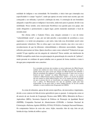 101

realidade do indígena e sua comunidade. No formulário, o único item que contempla essa
especificidade é o campo “raça/cor”, sendo que apenas em uma versão mais recente, que está
começando a ser utilizada, é possível a definição da etnia. A construção de um formulário
adequado e específico para os indígenas é necessária, ainda mais para os guarani, devido à sua
mobilidade. Nesse sentido, seria interessante flexibilizar essa questão para esse grupo, não
sendo obrigatório o pertencimento a algum lugar, porém mantendo atualizado o local de
moradia atual.
Em oficina sobre o Cadastro Único, uma situação constante é o uso do termo
“vulnerabilidade social”, o que, por um lado percebe a necessidade de assistência a esses
segmentos e os inclui nos programas e, por outro, trata toda essa diversidade social como
genericamente vulneráveis. Não se critica aqui o uso desse conceito, mas sim o uso sem o
reconhecimento de que há diferentes vulnerabilidades e diferentes necessidades. Algumas
reflexões precisariam ser feitas. Quem classifica o outro como vulnerável? Vulnerável em que
sentido? O que significa sair da categoria de vulnerável? Nesse sentido, um interlocutor da
UFRGS exemplifica muito bem essa preocupação da generalização do conceito de “pobreza”,
muito presente no cotidiano de quem trabalha com os guarani de forma simétrica e tenta ir
devagar para compreender seus conceitos:
Se a sociedade envolvente não reconhece as terras tradicionais dos Mbyá-Guarani,
também não colabora de outras formas para melhorar sua situação, posto que a
grande maioria das ações sociais que chegam aos Mbyá-Guarani tem embutido a
idéia de assimilação dos indígenas à sociedade envolvente. E junto com isso tem a
história de fazer “caridade” em aldeias Mbyá-Guarani – como se no conceito
ocidental os Mbyá-Guarani fossem simplesmente “pobres”. O conceito de pobreza
não tem sentido na cultura Mbyá-Guarani. Isso só faz sentido em nossa sociedade
em que as pessoas têm de ser classificadas, em categorias opostas, dicotômicas,
ricos e pobres. Os Mbyá-Guarani tem algo de igualdade, regida pela forte
reciprocidade. Se um passa fome os outros também passam. Se um tem comida
sobrando, os outros também terão (Pesquisador da UFRGS).

As cestas de alimentos, apesar de não serem específicas, são necessárias e importantes,
devido a esse contexto de falta de terras agricultáveis para os guarani. A entrega das cestas se
dá através de um Acordo de Cooperação Técnica entre MDS, MDA, Ministério da Pesca e
Aqüicultura (MPA), Secretaria Especial de Políticas de Promoção da Igualdade Racial
(SEPPIR), Companhia Nacional de Abastecimento (CONAB), o Instituto Nacional de
Colonização e Reforma Agrária (INCRA), FUNAI, FUNASA e Fundação Nacional Palmares.
Os componentes básicos da cesta são: arroz, feijão, macarrão, óleo de soja, leite em pó,
farinha de trigo, farinha de milho e açúcar.

 