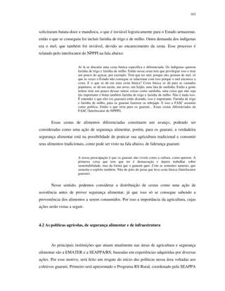 103

solicitaram batata-doce e mandioca, o que é inviável logisticamente para o Estado armazenar,
então o que se conseguiu foi incluir farinha de trigo e de milho. Outra demanda dos indígenas
era o mel, que também foi inviável, devido ao encarecimento da cesta. Esse processo é
relatado pelo interlocutor do NPPPI na fala abaixo:
Aí lá se discutiu uma cesta básica específica e diferenciada. Os indígenas querem
farinha de trigo e farinha de milho. Então nessa cesta tem que privilegiar isso e tirar
um pouco do açúcar, por exemplo. Tem que ter mel, porque eles gostam de mel, só
que às vezes o Estado não consegue se relacionar com isso porque o mel encarece a
cesta. E o que se dá em uma cesta básica? Cesta básica se dá para as camadas
populares, se dá um azeite, um arroz, um feijão, uma lata de sardinha. Então a gente
tentou tirar um pouco dessas outras coisas como sardinha, uma coisa que não seja
tão importante e botar também farinha de trigo e farinha de milho. Não é nada isso.
É entender o que eles (os guarani) estão dizendo, isso é importante. Farinha de trigo
e farinha de milho, para os guarani fazerem os mbojape. E isso a FASC assumiu
como política. Então o que teria para os guarani... Essas cestas diferenciadas da
FASC (Interlocutor do NPPPI).

Essas cestas de alimentos diferenciadas constituem um avanço, podendo ser
consideradas como uma ação de segurança alimentar, porém, para os guarani, a verdadeira
segurança alimentar está na possibilidade de praticar sua agricultura tradicional e consumir
seus alimentos tradicionais, como pode ser visto na fala abaixo, de liderança guarani:
A nossa preocupação é que os guarani não vivem como a cultura, como querem. A
primeira coisa que tem que ter é demarcação e depois trabalhar sobre
sustentabilidade, mas da forma que o guarani quer. Com as sementes naturais, que
sustenta o espírito também. Não do jeito do jurua que leva cesta básica (Interlocutor
guarani).

Nesse sentido, podemos considerar a distribuição de cestas como uma ação de
assistência antes de prover segurança alimentar, já que isso só se consegue sabendo a
proveniência dos alimentos a serem consumidos. Por isso a importância da agricultura, cujas
ações serão vistas a seguir.

4.2 As políticas agrícolas, de segurança alimentar e de infraestrutura

As principais instituições que atuam atualmente nas áreas de agricultura e segurança
alimentar são a EMATER e a SEAPPA/RS, baseadas em experiências adquiridas por diversas
ações. Por esse motivo, será feito um resgate do início das políticas nessa área voltadas aos
coletivos guarani. Primeiro será apresentado o Programa RS Rural, coordenado pela SEAPPA

 