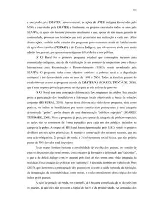 104

e executado pela EMATER, posteriormente, as ações de ATER indígena financiadas pelo
MDA e executadas pela EMATER e finalmente, os projetos executados todos os anos pela
SEAPPA, os quais são bastante presentes atualmente e que, apesar de não terem garantia de
continuidade, possuem um histórico que está permitindo sua realização a cada ano. Além
dessas ações, também serão tratados dos programas governamentais atuais de fortalecimento
da agricultura familiar (PRONAF) e do Carteira Indígena, que não contam ainda com muita
adesão dos guarani, por apresentarem algumas dificuldades a esse público.
O RS Rural foi o primeiro programa estadual que contemplou recursos para
comunidades indígenas, através da viabilização de um contrato de empréstimo com o Banco
Internacional para Reconstrução e Desenvolvimento (BIRD), sendo coordenado pela
SEAPPA. O programa tinha como objetivo combater a pobreza rural e a degradação
ambiental e foi desenvolvido entre os anos de 1999 e 2004. Todas as famílias guarani do
estado tiveram acesso ao programa através da EMATER/RS (SOARES; TRINDADE, 2008),
que é uma empresa privada que presta serviço para as três esferas de governo.
O RS Rural tem uma concepção diferenciada dos programas de crédito. Sua atuação
preza a participação dos beneficiários e lideranças locais objetivando a busca de soluções
conjuntas (RS RURAL, 2010). Apesar dessa diferenciada visão desse programa, vista como
positiva, os índios se beneficiaram por serem considerados pertencentes a essa categoria
denominada “pobre”, porém dentro de uma denominação “públicos especiais” (SOARES;
TRINDADE, 2008). Nisso o programa já peca, pois apesar da categoria de públicos especiais,
as ações não se constroem de forma específica para cada um dos públicos incluídos na
categoria de pobre. As regras do RS Rural foram determinadas pelo BIRD, sendo os projetos
divididos em três ações prioritárias: 1) manejo e conservação dos recursos naturais, que era
uma ação obrigatória; 2) geração de renda; e 3) infraestrutura social básica, que não poderia
passar de 30% do valor total do projeto.
Essas regras limitam bastante a possibilidade de escolha dos guarani, no sentido de
estar se discutindo algo semi-pronto, com conceitos já formados e delimitado em “caixinhas”,
o que é de difícil diálogo com os guarani pelo fato de eles terem uma visão integrada da
realidade. Essa situação das políticas em “caixinhas” é discutida também no trabalho de Pires
(2007), que demonstra a preocupação dos guarani em discutir a saúde separada da habitação,
da demarcação, da sustentabilidade, entre outras, e o não entendimento dessa lógica dos não
índios pelos guarani.
A ação de geração de renda, por exemplo, já é bastante complicada de se discutir com
os guarani, já que eles não possuem a lógica do lucro e da produtividade. As demandas dos

 