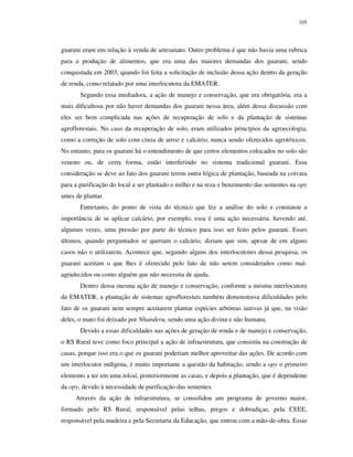 105

guarani eram em relação à venda de artesanato. Outro problema é que não havia uma rubrica
para a produção de alimentos, que era uma das maiores demandas dos guarani, sendo
conquistada em 2003, quando foi feita a solicitação de inclusão dessa ação dentro da geração
de renda, como relatado por uma interlocutora da EMATER.
Segundo essa mediadora, a ação de manejo e conservação, que era obrigatória, era a
mais dificultosa por não haver demandas dos guarani nessa área, além dessa discussão com
eles ser bem complicada nas ações de recuperação de solo e da plantação de sistemas
agroflorestais. No caso da recuperação de solo, eram utilizados princípios da agroecologia,
como a correção de solo com cinza de arroz e calcário, nunca sendo oferecidos agrotóxicos.
No entanto, para os guarani há o entendimento de que certos elementos colocados no solo são
veneno ou, de certa forma, estão interferindo no sistema tradicional guarani. Essa
consideração se deve ao fato dos guarani terem outra lógica de plantação, baseada na coivara
para a purificação do local a ser plantado o milho e na reza e benzimento das sementes na opy
antes de plantar.
Entretanto, do ponto de vista do técnico que fez a análise do solo e constatou a
importância de se aplicar calcário, por exemplo, essa é uma ação necessária, havendo até,
algumas vezes, uma pressão por parte do técnico para isso ser feito pelos guarani. Esses
últimos, quando perguntados se queriam o calcário, diziam que sim, apesar de em alguns
casos não o utilizarem. Acontece que, segundo alguns dos interlocutores dessa pesquisa, os
guarani aceitam o que lhes é oferecido pelo fato de não serem considerados como malagradecidos ou como alguém que não necessita de ajuda.
Dentro dessa mesma ação de manejo e conservação, conforme a mesma interlocutora
da EMATER, a plantação de sistemas agroflorestais também demonstrava dificuldades pelo
fato de os guarani nem sempre aceitarem plantar espécies arbóreas nativas já que, na visão
deles, o mato foi deixado por Nhanderu, sendo uma ação divina e não humana.
Devido a essas dificuldades nas ações de geração de renda e de manejo e conservação,
o RS Rural teve como foco principal a ação de infraestrutura, que consistiu na construção de
casas, porque isso era o que os guarani poderiam melhor aproveitar das ações. De acordo com
um interlocutor indígena, é muito importante a questão da habitação, sendo a opy o primeiro
elemento a ter em uma tekoá, posteriormente as casas, e depois a plantação, que é dependente
da opy, devido à necessidade de purificação das sementes.
Através da ação de infraestrutura, se consolidou um programa de governo maior,
formado pelo RS Rural, responsável pelas telhas, pregos e dobradiças, pela CEEE,
responsável pela madeira e pela Secretaria da Educação, que entrou com a mão-de-obra. Essas

 