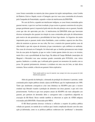 106

casas foram construídas na maioria das áreas guarani da região metropolitana, como Lomba
do Pinheiro, Estiva e Itapuã, exceto o Cantagalo, que teve suas casas construídas de alvenaria
pela Campanha da Fraternidade, segundo o relato da interlocutora da EMATER.
No caso da Estiva, segundo um interlocutor indígena, as casas foram construídas pelos
guarani mesmo, o que teve um bom resultado, já que assim os guarani constroem do seu jeito,
porque geralmente quem é responsável pela mão-de-obra não planeja com os guarani, fazendo
casas que não são aprovadas por eles. A interlocutora da EMATER relata que houveram
diversas reclamações dos guarani em relação às casas construídas pela ação de infraestrutura
pelo motivo de não permitirem a possibilidade de fazer fogo dentro. As fogueiras são muito
importantes para os guarani, tendo várias finalidades, como cozinhar e aquecer nos dias frios,
além de reunirem as pessoas em sua volta. Por isso, a maioria dos guarani prefere casas de
chão-batido e que não sejam de alvenaria, já que concentraria o gás carbônico no ambiente.
Nas casas de alvenaria no Cantagalo, foi observado que as famílias permanecem mais tempo
fora da casa perto da fogueira, já que no verão é muito quente dentro da casa e no inverno,
muito frio e sem a possibilidade de fazer fogo. Na aldeia de Campo Molhado (municípios de
Maquiné e Riozinho) tem uma estrutura grande construída pela FUNASA, com vários
quartos, banheiros e cozinha, que é utilizada pelos guarani em momentos de reunião com os
jurua. Os guarani permanecem, dormem e cozinham em uma casa de lona, ao lado dessa
estrutura. Nesse sentido, a fala de um guarani é bem explicativa:
Todo mundo pode ter casa de material, mas sempre tem uma casa guarani do lado
(Interlocutor guarani).

Além da questão da habitação, a demanda da produção de alimentos é presente, sendo
constatada pelos órgãos públicos desde a época do RS Rural, que foi implementado em 1999.
Tanto que atualmente conseguiu-se criar uma dinâmica na SEAPPA para que o recurso
estadual seja liberado visando à produção de alimentos nas áreas guarani, o que será visto
posteriormente. Verifica-se que esses projetos anuais da SEAPPA são mais adequados aos
guarani, por partirem de demandas deles e carregarem toda a experiência adquirida na
execução do RS Rural. Nesse sentido também se observam as ações de ATER indígena
executadas pela EMATER e financiadas pelo MDA.
O RS Rural permitiu diversas vivências e reflexões a respeito da política pública
voltada aos guarani, no sentido de se verificar que é muito complicado discutir com eles uma
ação já delimitada, como se as políticas públicas soubessem dos “problemas” e demandas

 