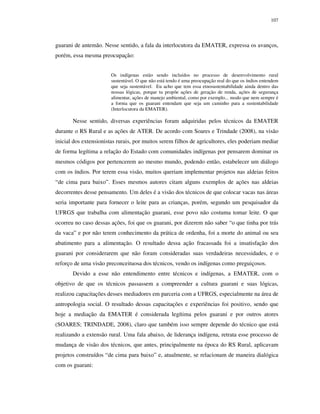 107

guarani de antemão. Nesse sentido, a fala da interlocutora da EMATER, expressa os avanços,
porém, essa mesma preocupação:
Os indígenas estão sendo incluídos no processo de desenvolvimento rural
sustentável. O que não está tendo é uma preocupação real do que os índios entendem
que seja sustentável. Eu acho que tem essa etnosustentabilidade ainda dentro das
nossas lógicas, porque tu propõe ações de geração de renda, ações de segurança
alimentar, ações de manejo ambiental, como por exemplo... modo que nem sempre é
a forma que os guarani entendam que seja um caminho para a sustentabilidade
(Interlocutora da EMATER).

Nesse sentido, diversas experiências foram adquiridas pelos técnicos da EMATER
durante o RS Rural e as ações de ATER. De acordo com Soares e Trindade (2008), na visão
inicial dos extensionistas rurais, por muitos serem filhos de agricultores, eles poderiam mediar
de forma legítima a relação do Estado com comunidades indígenas por pensarem dominar os
mesmos códigos por pertencerem ao mesmo mundo, podendo então, estabelecer um diálogo
com os índios. Por terem essa visão, muitos queriam implementar projetos nas aldeias feitos
“de cima para baixo”. Esses mesmos autores citam alguns exemplos de ações nas aldeias
decorrentes desse pensamento. Um deles é a visão dos técnicos de que colocar vacas nas áreas
seria importante para fornecer o leite para as crianças, porém, segundo um pesquisador da
UFRGS que trabalha com alimentação guarani, esse povo não costuma tomar leite. O que
ocorreu no caso dessas ações, foi que os guarani, por dizerem não saber “o que tinha por trás
da vaca” e por não terem conhecimento da prática de ordenha, foi a morte do animal ou seu
abatimento para a alimentação. O resultado dessa ação fracassada foi a insatisfação dos
guarani por considerarem que não foram consideradas suas verdadeiras necessidades, e o
reforço de uma visão preconceituosa dos técnicos, vendo os indígenas como preguiçosos.
Devido a esse não entendimento entre técnicos e indígenas, a EMATER, com o
objetivo de que os técnicos passassem a compreender a cultura guarani e suas lógicas,
realizou capacitações desses mediadores em parceria com a UFRGS, especialmente na área de
antropologia social. O resultado dessas capacitações e experiências foi positivo, sendo que
hoje a mediação da EMATER é considerada legítima pelos guarani e por outros atores
(SOARES; TRINDADE, 2008), claro que também isso sempre depende do técnico que está
realizando a extensão rural. Uma fala abaixo, de liderança indígena, retrata esse processo de
mudança de visão dos técnicos, que antes, principalmente na época do RS Rural, aplicavam
projetos construídos “de cima para baixo” e, atualmente, se relacionam de maneira dialógica
com os guarani:

 