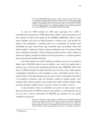 108

No início a EMATER/RS queria ensinar a plantar, trouxeram calcário. Pra nós não
serve. Minha mãe plantou, pediu pra Deus e a planta cresce. A terra era fraca, tinha
eucalipto antes, não tinha saúde. Agora tem opy, lavoura, o técnico da EMATER/RS
entendeu a necessidade, levou no coração. Não pode sair da reunião e esquecer
nossa necessidade. Tem que vir o recurso permanente. Nosso sistema tem que cada
ano renovar (MORINICO58 apud SOARES; TRINDADE, 2008).

As ações de ATER iniciaram em 2004, após negociação com o CEPI e
encaminhamento de proposta de ATER diferenciada ao MDA, sendo desenvolvidas em 20
áreas guarani no estado do Rio Grande do Sul (SOARES; TRINDADE, 2008). As ações
foram realizadas com recurso do MDA destinados à extensão rural, o que permitiu um
processo mais participativo e construído junto com a comunidade, por permitir maior
flexibilidade das ações. Dessa forma, cada comunidade expôs sua demanda, tendo como
alguns exemplos o plantio de kurupika’y (Sapium glandulatum), que é uma planta utilizada
para a confecção de artesanato; o apoio à formação de grupo de canto e dança; o plantio de
pomares de frutíferas; produção de abelhas sem ferrão; piscicultura; e a criação de galinhas,
que era uma das mais freqüentes demandas.
Essas ações geraram uma grande satisfação aos guarani, como no caso da aldeia de
Itapuã, onde a EMATER forneceu caixas de abelha, o que é motivo de orgulho para os
guarani, já que a coleta do mel é prejudicada pela falta de matas (TEMPASS, 2005). Essas
ações de ATER demonstram um grande diferencial que é de levar a sério a lógica guarani,
considerando as demandas de cada comunidade, ou seja, a diversidade existente entre os
guarani. Porém, existem duas demandas que são comuns a todas as comunidades. Uma delas é
a de produção de alimentos, onde são solicitadas sementes de algumas plantas, como
melancia, melão, abóbora, mandioca, rama de batata doce e feijão. Também é pedido o milho
jurua para alimentar as galinhas, já que os guarani só comem o seu milho, o avaxi ete.
A outra demanda de todas as comunidades, que consiste no maior avanço e maior
diferencial dessas ações de ATER em relação às outras políticas, é a viabilização das casas de
reza nas tekoá. A fala da interlocutora da EMATER que trabalhou com essa questão
exemplifica esse processo:
Que aí foi o projeto que a gente começou a discutir com as comunidades através de
seminários, encontros e extensionistas que eles colocaram que uma reivindicação
que já vinha sendo feita, que era a viabilização das casas de reza. Então eles
disseram que para discutir a sustentabilidade, poder fazer uma roça ou artesanato,
plantar frutíferas, enfim, qualquer projeto, precisa que a comunidade se organize e
58

Informação oral.

 
