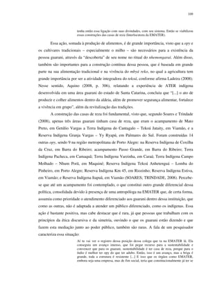 109

tenha então essa ligação com suas divindades, com seu sistema. Então se viabilizou
essas construções das casas de reza (Interlocutora da EMATER).

Essa ação, somada à produção de alimentos, é de grande importância, visto que a opy e
os cultivares tradicionais – especialmente o milho – são necessários para a existência da
pessoa guarani, através da “descoberta” de seu nome no ritual do nhemongarai. Além disso,
também são importantes para a construção contínua dessa pessoa, que é baseada em grande
parte na sua alimentação tradicional e na vivência do mbyá reko, no qual a agricultura tem
grande importância por ser a atividade integradora do tekoá, conforme afirma Ladeira (2008).
Nesse sentido, Aquino (2008, p. 306), relatando a experiência de ATER indígena
desenvolvida em uma área guarani do estado de Santa Catarina, concluiu que “[...] o ato de
produzir e colher alimentos dentro da aldeia, além de promover segurança alimentar, fortalece
a vivência em grupo”, além da revitalização das tradições.
A construção das casas de reza foi fundamental, visto que, segundo Soares e Trindade
(2008), apenas três áreas guarani tinham casa de reza, que eram o acampamento de Mato
Preto, em Getúlio Vargas a Terra Indígena do Cantagalo – Tekoá Jataity, em Viamão, e a
Reserva Indígena Granja Vargas – Yy Ryapú, em Palmares do Sul. Foram construídas 14
outras opy, sendo 9 na região metropolitana de Porto Alegre: na Reserva Indígena de Coxilha
da Cruz, em Barra do Ribeiro; acampamento Passo Grande, em Barra do Ribeiro; Terra
Indígena Pacheca, em Camaquã; Terra Indígena Varzinha, em Caraá; Terra Indígena Campo
Molhado – Nhum Porã, em Maquiné; Reserva Indígena Tekoá Anhetenguá – Lomba do
Pinheiro, em Porto Alegre; Reserva Indígena Km 45, em Riozinho; Reserva Indígena Estiva,
em Viamão; e Reserva Indígena Itapuã, em Viamão (SOARES; TRINDADE, 2008). Percebese que até um acampamento foi contemplado, o que constitui outro grande diferencial dessa
política, consolidada devido à presença de uma antropóloga na EMATER que, de certa forma,
assumiu como prioridade o atendimento diferenciado aos guarani dentro dessa instituição, que
como as outras, não é adaptada a atender um público diferenciado, como os indígenas. Essa
ação é bastante positiva, mas cabe destacar que é rara, já que pessoas que trabalham com os
princípios da ética discursiva e da simetria, ouvindo o que os guarani estão dizendo e que
fazem esta mediação junto ao poder público, também são raras. A fala de um pesquisador
caracteriza essa situação:
Aí tu vai ver o registro dessa posição dessa colega que ta na EMATER lá. Ela
conseguiu um avanço imenso, que foi pegar recurso para a sustentabilidade e
convencer que para os guarani, sustentabilidade é ter casa de reza, porque para o
índio é melhor ter opy do que ter adubo. Então, isso é um avanço, mas a briga é
grande, toda a estrutura é resistente [...] E isso que os órgãos como EMATER,
embora seja uma empresa, mas de fim social, teria que constitucionalmente já ter se

 