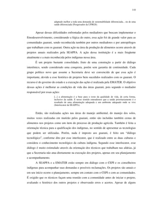 110

adaptado melhor a toda uma demanda de sustentabilidade diferenciada... ou de uma
saúde diferenciada (Pesquisador da UFRGS).

Apesar dessas dificuldades enfrentadas pelos mediadores que buscam implementar o
Etnodesenvolvimento, considerando a lógica do outro, essa ação foi de grande valor para as
comunidades guarani, sendo reconhecida também por outros mediadores e por antropólogos
que trabalham com os guarani. Outra ação na área da produção de alimentos ocorre através de
projetos anuais realizados pela SEAPPA. A ação dessa instituição é a mais freqüente
atualmente e a mais reconhecida pelos indígenas nessa área.
É um projeto bastante consolidado, fruto de uma construção a partir do diálogo
interétnico, sendo considerado uma conquista, porém sem garantia de continuidade. Cada
grupo político novo que assume a Secretaria deve ser convencido de que essa ação é
importante, devido a esse histórico de projetos bem sucedidos realizados com os guarani. O
recurso é do governo do estado e a execução das ações é realizada pela EMATER. O objetivo
dessas ações é melhorar as condições de vida das áreas guarani, pois segundo o mediador
responsável por essas ações:
[...] a alimentação é a base para o resto da qualidade de vida, de certa forma,
inclusive da saúde. E nesse sentido entendemos que a saúde prioritariamente é o
resultado de uma alimentação adequada e um ambiente adequado onde se vive
(Interlocutor da SEAPPA).

Então, são realizadas ações nas áreas do manejo ambiental, do manejo dos solos,
muitas vezes realizadas em mutirão pelos guarani, então são incluídas também cestas de
alimentos nos projetos como um item do processo de produção agrícola. Também é feita a
orientação técnica para a qualificação dos indígenas, no sentido de apresentar as tecnologias
que podem ser utilizadas. Porém, nada é imposto aos guarani, é feito um “diálogo
tecnológico”, conforme dito por esse interlocutor, que é realizado entre as duas culturas e
considera o conhecimento tecnológico da cultura indígena. Segundo esse interlocutor, esse
diálogo é muito estimulado através da orientação dos técnicos que trabalham nas aldeias, já
que a Secretaria não atua diretamente na execução dos projetos, apenas em seu planejamento
e acompanhamento.
A SEAPPA e a EMATER estão sempre em diálogo com o CEPI e os conselheiros
indígenas para acompanhar suas demandas e possíveis reclamações. Os projetos são anuais e
em seu início ocorre o planejamento, sempre em contato com o CEPI e com as comunidades.
É exigido que os técnicos façam uma reunião com a comunidade antes de iniciar o projeto,
avaliando o histórico dos outros projetos e observando erros e acertos. Apesar de alguns

 