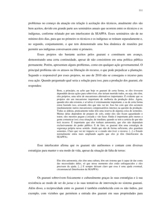 111

problemas no começo da atuação em relação à aceitação dos técnicos, atualmente eles são
bem aceitos, devido em grande parte aos seminários anuais que ocorrem entre os técnicos e os
indígenas, conforme relatado por um interlocutor da SEAPPA. Esses seminários são de no
mínimo dois dias, para que no primeiro os técnicos e os indígenas se reúnam separadamente e,
no segundo, conjuntamente, o que tem demonstrado uma boa dinâmica de reuniões por
permitir aos indígenas conversarem entre si primeiro.
Esses projetos são bastante aceitos pelos guarani e constituem um avanço,
demonstrando uma certa continuidade, apesar de não consistirem em uma política pública
permanente. Porém, apresentam alguns problemas, como em qualquer ação governamental. O
principal problema são os atrasos na liberação do recurso, o que pode prejudicar a plantação.
Segundo o responsável por esses projetos, no ano de 2010 não se conseguiu o recurso para
essa ação. Quando perguntado qual seria a solução para isso, para a produção dos guarani, ele
respondeu:
Bom, a princípio, eu acho que hoje os guarani de certa forma, se eles tivessem
dependido dessas ações para sobreviver, eles teriam morrido todos, ou seja, eles têm,
eles próprios, uma série de mecanismos alternativos importantes. É evidente que os
projetos são um mecanismo importante de melhoria da produção deles. Agora,
quando eles não existem, e aí talvez é extremamente importante, e eu de certa forma
estou fazendo isso, avisando eles que não vai ter. Isso faz com que eles acionem
imediatamente outros mecanismos compensatórios internos na questão da produção.
Todas as aldeias, praticamente todas têm uma reserva de alguma coisa de sementes.
Muitas delas dependem de preparo de solo, então eles não ficam aguardando o
trator, eles mesmos pegam a enxada e vão fazer. Então é importante pelo menos a
gente comunicar isso, essa situação, de imediato, quando se tem a certeza de que não
terá recurso. É importante que eles tenham autonomia, que eles não dependam
exclusivamente do poder público. E de fato, os guarani têm uma estratégia de
segurança própria nesse sentido. Ainda que não de forma suficiente, eles guardam
sementes. Claro que vai ter impacto se o estado não tiver o recurso. [...] o Estado
normalmente entra mais ampliando aquilo que eles já têm (Interlocutor da
SEAPPA).

Esse interlocutor afirma que os guarani são autônomos e contam com diversas
estratégias para manter o seu modo de vida, apesar da situação de falta de terras:
Eles têm autonomia, eles têm uma cultura, têm um sistema que é capaz de dar conta
das necessidades deles, só que nesse momento eles estão enfraquecidos e eles
precisam da ajuda. [...] E sempre deixam claro que essa é uma ajuda eventual,
circunstancial (Interlocutor da SEAPPA).

Os guarani sobrevivem fisicamente e culturalmente graças às suas estratégias e à sua
resistência ao modo de ser do jurua e às suas tentativas de intervenção no sistema guarani.
Além disso, a reciprocidade entre os guarani é também estabelecida com os não índios, por
exemplo, com vizinhos que permitem a entrada dos guarani em suas propriedades para

 