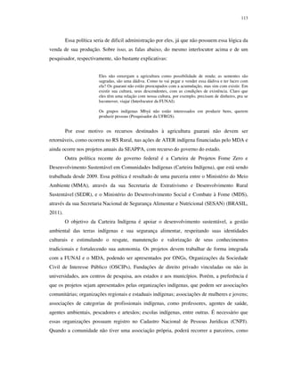 113

Essa política seria de dificil administração por eles, já que não possuem essa lógica da
venda de sua produção. Sobre isso, as falas abaixo, do mesmo interlocutor acima e de um
pesquisador, respectivamente, são bastante explicativas:
Eles não enxergam a agricultura como possibilidade de renda; as sementes são
sagradas, são uma dádiva. Como tu vai pegar e vender essa dádiva e ter lucro com
ela? Os guarani não estão preocupados com a acumulação, mas sim com existir. Em
existir sua cultura, seus descendentes, com as condições de existência. Claro que
eles têm uma relação com nossa cultura, por exemplo, precisam de dinheiro, pra se
locomover, viajar (Interlocutor da FUNAI).
Os grupos indígenas Mbyá não estão interessados em produzir bens, querem
produzir pessoas (Pesquisador da UFRGS).

Por esse motivo os recursos destinados à agricultura guarani não devem ser
retornáveis, como ocorreu no RS Rural, nas ações de ATER indígena financiadas pelo MDA e
ainda ocorre nos projetos anuais da SEAPPA, com recurso do governo do estado.
Outra política recente do governo federal é a Carteira de Projetos Fome Zero e
Desenvolvimento Sustentável em Comunidades Indígenas (Carteira Indígena), que está sendo
trabalhada desde 2009. Essa política é resultado de uma parceria entre o Ministério do Meio
Ambiente (MMA), através da sua Secretaria de Extrativismo e Desenvolvimento Rural
Sustentável (SEDR), e o Ministério do Desenvolvimento Social e Combate à Fome (MDS),
através da sua Secretaria Nacional de Segurança Alimentar e Nutricional (SESAN) (BRASIL,
2011).
O objetivo da Carteira Indígena é apoiar o desenvolvimento sustentável, a gestão
ambiental das terras indígenas e sua segurança alimentar, respeitando suas identidades
culturais e estimulando o resgate, manutenção e valorização de seus conhecimentos
tradicionais e fortalecendo sua autonomia. Os projetos devem trabalhar de forma integrada
com a FUNAI e o MDA, podendo ser apresentados por ONGs, Organizações da Sociedade
Civil de Interesse Público (OSCIPs), Fundações de direito privado vinculadas ou não às
universidades, aos centros de pesquisa, aos estados e aos municípios. Porém, a preferência é
que os projetos sejam apresentados pelas organizações indígenas, que podem ser associações
comunitárias; organizações regionais e estaduais indígenas; associações de mulheres e jovens;
associações de categorias de profissionais indígenas, como professores, agentes de saúde,
agentes ambientais, pescadores e artesãos; escolas indígenas, entre outras. É necessário que
essas organizações possuam registro no Cadastro Nacional de Pessoas Jurídicas (CNPJ).
Quando a comunidade não tiver uma associação própria, poderá recorrer a parceiros, como

 