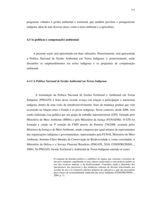 115

programas voltados à gestão ambiental e territorial, que também prevêem o protagonismo
indígena, além de unir diversas áreas, como o meio ambiente e a agricultura.

4.3 As políticas e compensações ambientais

A presente seção será apresentada em duas subseções. Primeiramente, será apresentada
a Política Nacional de Gestão Ambiental em Terras Indígenas e, posteriormente, serão
discutidos os empreendimentos em terras indígenas e os programas de compensação
ambiental.

4.3.1 A Política Nacional de Gestão Ambiental em Terras Indígenas

A formulação da Política Nacional de Gestão Territorial e Ambiental em Terras
Indígenas (PNGATI) é fruto desse recente avanço em relação à participação e autonomia
indígena, dentro de uma visão de etnodesenvolvimento, fruto da mudança gradual que vem
ocorrendo na relação entre o Estado e os povos indígenas. Nesse contexto, desde 2008, vem
sendo elaborada essa política por um grupo de trabalho interministerial (GTI), formado pelo
Ministério do Meio Ambiente (MMA) e pelo Ministério da Justiça (FUNAI/MJ). O GTI foi
formado e criado na 5ª reunião da CNPI através da Portaria 276/2008, assinada pelos
Ministros da Justiça e do Meio Ambiente, sendo composto por igual número de representantes
das organizações indígenas e governamentais, representados pela FUNAI, Ministério do Meio
Ambiente, Instituto Chico Mendes de Conservação da Biodiversidade e, como convidados, o
Ministério da Defesa e o Serviço Florestal Brasileiro (PNGATI, 2010; CONSTRUINDO...,
2009). No PNGATI, Gestão Territorial e Ambiental de Terras Indígenas entende-se como:
O conjunto de domínio político e simbólico do espaço que constitui o território de
um povo indígena, englobando os seus saberes tradicionais e suas práticas quanto ao
uso dos recursos naturais e da biodiversidade. Considera ainda a dimensão dos
mecanismos, dos processos e das instâncias culturais de decisão relacionados aos
acordos de uso e os consensos internos próprios de cada povo, e que são necessários
para a busca da sustentabilidade ambiental das terras indígenas (CONSTRUINDO...,
2009, p. 7).

 