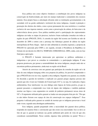 116

Essa política tem como objetivo fortalecer a contribuição dos povos indígenas na
conservação da biodiversidade, por meio do manejo tradicional e comunitário dos recursos
naturais. Esse projeto busca a articulação eficiente entre as instituições governamentais e da
sociedade civil na gestão ambiental e territorial das terras indígenas, visando à proteção e
promoção dos direitos dos índios, como a posse permanente dos seus territórios e o usufruto
exclusivo de suas riquezas naturais, assim como a preservação da cultura, do bem-estar e da
sobrevivência desses povos. Essa política também prevê a participação dos representantes
indígenas em todas as etapas do processo, inclusive foram realizadas consultas em todas as
regiões do país (PNGATI, 2010). A consulta da região Sul ocorreu em Curitiba no mês de
dezembro de 2009 e contou com a presença das lideranças guarani de aldeias da região
metropolitana de Porto Alegre. Após ter sido submetida às consultas regionais, a proposta da
PNGATI foi apreciada pela CNPI e, em seguida, enviada à Presidência da República no
formato de um decreto lei (SILVA; TEMPASS; COMANDULLI, 2009), então, está em fase
final para a aprovação.
A PNGATI é bastante interessante por aproximar as políticas ambientais e
indigenistas e por prever as consultas às comunidades e a participação indígena. É uma
proposta promissora, por pensar a sustentabilidade das terras indígenas, atuação onde não se
encontram políticas permanentes, ainda mais na região sul do Brasil.
Através de conversas com um guarani que participou da consulta da região sul e de
falas de uma indígena kaingang sobre essa proposta de política, foi possível compreender o
que a PNGATI deve ter em vista, segundo a ótica indígena. Segundo esse guarani, na consulta
foi discutida a questão do território e explicado aos guarani porque algumas pessoas não
querem que eles vivam nas Unidades de Conservação (UC’s), ou seja, foi explicada a lógica
ambientalista. Esse interlocutor viu esse diálogo entre lógicas de forma positiva, já que os
guarani passaram a compreender essa visão de alguns não indígenas e também puderam
mostrar sua lógica e seus argumentos no sentido de poderem permanecer nessas áreas de
UC’s. O argumento utilizado pelos guarani se traduz em uma pergunta feita por ele: “Por que
os não índios fizeram esse espaço de área de conservação nos espaços indígenas?”. Essa
pergunta é utilizada pelos guarani no sentido de mostrar que os indígenas preservam o local
onde vivem, segundo uma abordagem ambientalista.
Esse indígena, quando perguntado sobre a necessidade dos guarani dessa política,
respondeu de maneira firme e convincente que não existe essa necessidade. Isso se deve ao
fato de que os guarani já realizam sua gestão ambiental pelo ponto de vista do que eles
consideram sustentabilidade. Nesse sentido, algumas falas proferidas no painel “Povos e

 