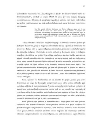 117

Comunidades Tradicionais em Áreas Protegidas: o desafio do Desenvolvimento Rural e a
Multiculturalidade”, atividade do evento PGDR 10 anos, por uma indígena kaingang,
exemplificam essas diferenças de apropriação e gestão do território entre índios e não índios,
que podem contribuir para o que está sendo trabalhado aqui, apesar de termos como foco o
povo guarani:
Não faz sentido (Gestão Ambiental em Terras Indígenas), para nós é uma
continuidade de nossa terra. Nossa noção de gerir território é diferente, não
discutimos em caixinhas; discutimos como gerimos a terra como um todo. Se
preservamos sempre, não entendemos porque tem que ter lei para isso. Somos
tratados como cultura inferior. Vocês estão ensinando padre a rezar missa (Fala de
indígena kaingang).

Tendo como base a fala dessa indígena kaingang e os relatos da liderança guarani que
participou da consulta, pode-se chegar ao entendimento de que a política é interessante por
promover o diálogo entre as lógicas indígena e ambientalista, porém deve-se trabalhar a partir
das demandas indígenas relacionadas ao meio ambiente e da maneira como os indígenas
entendem o território e sua gestão. Essa política prevê essas questões trazidas aqui, porém,
quando efetivada na prática, deve ter o cuidado de não querer ensinar nada aos indígenas ou
impor algum modelo de sustentabilidade ambiental. A gestão ambiental e territorial deve ser
pensada a partir da lógica indígena e das demandas indígenas dentro dessa lógica. Uma
questão importante trazida pela kaingang, que pode ser aplicada para os guarani, é a noção da
totalidade da terra, que deve ser trabalhada de forma articulada, o que não ocorre pelo motivo
de as políticas públicas serem divididas em “caixinhas”, como meio ambiente, agricultura,
saúde e habitação.
Essas questões são fundamentais em se tratando de grupos guarani que, como
demonstrado ao longo da dissertação, compreendem essas várias esferas utilizadas pela
sociedade ocidental de maneira integrada. A gestão ambiental e territorial, tendo o objetivo de
garantir uma sustentabilidade etnicamente correta, pode ser um caminho que contemple, de
certa forma, várias dessas caixinhas, sendo fundamental para se pensar no futuro dos coletivos
guarani, de forma que garanta o acesso aos recursos necessários para sua sobrevivência física
e cultural, sendo um desafio que se coloca nesse momento.
Essas políticas que prevêem a sustentabilidade a longo prazo das áreas guarani,
consistindo uma maneira diferenciada de relação entre o Estado e os povos indígenas não
pautada mais pelo “apagamento de incêndios”, ainda não estão ocorrendo no sul do Brasil,
sendo que as políticas ambientais existentes são os programas de compensação ambiental
referentes a empreendimentos em terras indígenas, que serão mostrados a seguir. Primeiro,

 