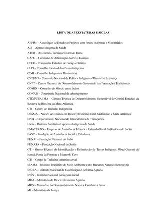 LISTA DE ABREVIATURAS E SIGLAS
AEPIM – Associação de Estudos e Projetos com Povos Indígenas e Minoritários
AIS – Agente Indígena de Saúde
ATER – Assistência Técnica e Extensão Rural
CAPG – Comissão de Articulação do Povo Guarani
CEEE – Companhia Estadual de Energia Elétrica
CEPI – Conselho Estadual dos Povos Indígenas
CIMI – Conselho Indigenista Missionário
CNPI/MJ – Comissão Nacional de Política Indigenista/Ministério da Justiça
CNPT – Centro Nacional de Desenvolvimento Sustentado das Populações Tradicionais
COMIN – Conselho de Missão entre Índios
CONAB – Companhia Nacional de Abastecimento
CTDS/CERBMA – Câmara Técnica de Desenvolvimento Sustentável do Comitê Estadual da
Reserva da Biosfera da Mata Atlântica
CTI – Centro de Trabalho Indigenista
DESMA – Núcleo de Estudos em Desenvolvimento Rural Sustentável e Mata Atlântica
DNIT – Departamento Nacional de Infraestrutura de Transportes
Dseis – Distritos Sanitários Especiais Indígenas de Saúde
EMATER/RS – Empresa de Assistência Técnica e Extensão Rural do Rio Grande do Sul
FASC – Fundação de Assistência Social e Cidadania
FUNAI – Fundação Nacional do Índio
FUNASA – Fundação Nacional de Saúde
GT – Grupo Técnico de Identificação e Delimitação de Terras Indígenas Mbyá-Guarani de
Itapuã, Ponta da Formiga e Morro do Coco
GTI – Grupo de Trabalho Interministerial
IBAMA – Instituto Brasileiro do Meio Ambiente e dos Recursos Naturais Renováveis
INCRA – Instituto Nacional de Colonização e Reforma Agrária
INSS – Instituto Nacional do Seguro Social
MDA – Ministério do Desenvolvimento Agrário
MDS – Ministério do Desenvolvimento Social e Combate à Fome
MJ – Ministério da Justiça

 