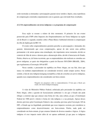 118

serão mostradas as demandas e preocupações guarani nesse sentido e depois, uma experiência
de compensação construída conjuntamente com os guarani, que está tendo bons resultados.

4.3.2 Os empreendimentos em terras indígenas e os programas de compensação

Essa seção se resume a relatos de dois momentos. O primeiro foi um evento
promovido pela CNPI sobre Impactos dos Empreendimentos em Terras Indígenas na região
sul do Brasil e o segundo, reuniões sobre o Plano Básico Ambiental referente à compensação
da obra de duplicação da BR 116.
O evento sobre empreendimentos permitiu perceber as preocupações e demandas dos
guarani, demonstrando que essas compensações, apesar de não serem uma política
permanente e de serem apenas uma remediação, são importantes nesse momento, devido ao
contexto de falta de terras e demora para a demarcação delas, devido à burocracia do Estado.
Porém, observa-se, de forma recorrente, que os empreendedores não realizam as consultas aos
povos indígenas, as quais são obrigatórias a partir do Decreto 5051/2004 (BRASIL, 2004),
que regulamenta a Convenção 169 da OIT.
Nesse sentido, o procurador da república em Porto Alegre, em sua fala, disse que
nunca viu nenhum empreendimento ser considerado inviável, sendo sempre aceitos. Nesse
sentido, a fala de uma indígena kaingang exemplifica a falta de consultas aos povos indígenas,
quando esses empreendimentos são considerados um bem-comum:
Ninguém nos perguntava sobre os empreendimentos. É bom para o Brasil, pro
estado, eles fazem (Indígena kaingang).

A visão do Ministério Público Federal, enfatizada pelo procurador da república em
Porto Alegre, sobre a questão do licenciamento ambiental é a de que o Estado não pode
obrigar a construir algo que ameace uma forma de vida, uma cultura, já que a Constituição
Federal de 1988 prevê o direito à forma de vida indígena e a sua proteção. Apesar desses
direitos previstos pela Constituição Federal e das consultas previstas pela Convenção 169 da
OIT, o Estado age na ilegalidade, permitindo que esses impactos ocorram, por considerar os
empreendimentos como desenvolvimento: um bem-comum. Porém, nada pode ser
considerado um bem-comum, já que estamos falando de diversos mundos e lógicas. A lógica
indígena vê esse impacto muito além de ser apenas ambiental, já que para os indígenas

 