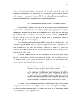 119

diversas esferas da vida entendidas separadamente pela sociedade ocidental são vistas pelos
indígenas como uma ameaça ao seu modo de vida, seu modo de ser, que comporta, além de
muitos aspectos, a natureza e a cultura. A fala de uma indígena kaingang exemplifica essa
forma de ver a amplitude dos impactos causados pelos empreendimentos.
Não é só impacto ambiental; é cultural, psicológico, social (Indígena kaingang).

Além da falta de consultas, o processo de licenciamento dos empreendimentos possui
diversos fatores que não dialogam com a lógica indígena e/ou os prejudicam. Os prazos
estabelecidos pelas leis, por exemplo, são incompatíveis com o tempo que seria necessário
para realizar reuniões e consultas aos povos indígenas, conforme servidora da FUNAI. Outra
questão é que a FUNAI não tem poder de decisão sobre o licenciamento, apenas se
manifestando após falar com os indígenas.
Uma crítica que outro representante do MPF fez, que pode ser entendida como a não
compreensão pela FUNAI da forma das lógicas e da organização indígena, se refere ao fato de
essa instituição exigir dos índios uma denúncia escrita sobre os impactos. A crítica é no
sentido de que a FUNAI deveria mediar, auxiliando na redação da denúncia e/ou redigindo a
partir do que os índios dizem.
Os guarani também criticam essa não consideração de suas lógicas pelos órgãos
públicos e empreendedores, além de demonstrarem sua situação e suas necessidades dentro de
seu modo de ser e de seus valores, reivindicando o respeito ao seu conhecimento, como
demonstrado nas falas abaixo, de liderança guarani:
Nós sofremos bastante, mas o branco, principalmente o que está em Brasília, nunca
percebeu isso. Sem terra, não há vida guarani (Interlocutor guarani).
A gente espera uma solução. Quando ocorrer a construção das estradas, o guarani
não vai ter para onde ir. Aqui tem muito guarani. Nós queremos que através de
vocês e dessa união, a gente possa fazer alguma coisa. O guarani sofre, a maioria
dos guarani mora na beira da estrada. A gente tem conhecimento e nunca foi
respeitado. Nós queremos preservar nossa cultura e nossa mata. Nós olhamos para
nossa cultura para ter saúde, plantas, sementes. O dinheiro não resolve nossa
situação, mas sim a terra. Isso que a gente precisa, só isso (Interlocutor guarani).

Os guarani exigem as compensações, porém, reconhecendo que são apenas medidas
emergenciais, não sendo a maneira ideal para se pensar em uma política pública em relação às
terras indígenas. Essas questões podem ser vistas nas falas abaixo de um indígena não guarani
e de uma liderança guarani, respectivamente:

 