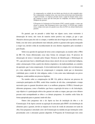 120

As compensações na verdade são um direito que deveria ter sido cumprido antes.
Nas compensações compram terras, mas essas terras já deveriam estar demarcadas,
é papel do Estado. As empresas privadas fazem o papel do Estado muitas vezes,
que compram as terras, que não eram para ser compradas, são direitos originários
(Indígena não guarani).
O Programa de Aceleração do Crescimento (PAC) constrói estradas e usinas que
afetam os guarani. Que demarquem terras como direito! A FUNAI quer comprar
terras, compra terras para nós quando essas obras do PAC nos afetam (Interlocutor
guarani).

Os guarani, que no passado e ainda hoje em alguns casos, eram resistentes à
demarcação de terras, não veem de maneira muito positiva sua compra, já que o que
Nhanderu deixou para eles não se compra, e também não deve brigar por uma dádiva divina.
Então, esse não seria o procedimento mais indicado, porém os guarani estão agora começando
a exigir isso, devido à falta de reconhecimento de seus direitos originários pela sociedade e
pelo Estado.
Sobre essa questão de aquisição de terras como compensação, na reunião sobre o PBA
da BR 116, foram diferenciadas essas duas formas de conseguir áreas. O processo de
demarcação de terras é iniciado pelos Grupos Técnicos de Identificação e Delimitação de
TI’s, que precisam fazer a identificação dessas áreas através de seu uso tradicional indígena,
então a demarcação é feita a partir dos direitos originários e da tradicionalidade, ao contrário
da aquisição, que é uma compensação. A terra tradicional não se compra, deve ser demarcada;
já a área adquirida como forma de compensação é comprada, tendo que se demonstrar
viabilidade para o modo de vida indígena, então, é vista como uma indenização aos povos
indígenas, sendo também um processo legítimo.
Na reunião sobre as compensações da BR 116, pôde-se observar um processo de
construção participativa do PBA, sendo feitas reuniões de três dias, contemplando o tempo
necessário para os guarani discutirem entre si as melhores propostas. O PBA é formado por
diferentes programas, como o Fundiário, que busca a aquisição de terras e o de Articulação,
cujo objetivo é a participação efetiva dos guarani em todas as etapas, para que esses últimos
possam estar acompanhando as obras e os demais programas. As reuniões serão feitas de
forma apropriada para os guarani, tendo três dias.
Outros dois programas são o de Apoio na fase de instalação da obra e o de
Comunicação. O de Apoio consiste na aquisição de artesanato pelo DNIT e de distribuição de
alimentos para o guarani, devido ao impacto nos locais de venda de artesanato em razão da
obra. Esse programa é articulado com o de Comunicação na medida em que instituições serão
presenteadas com o artesanato guarani adquirido. O Programa de Comunicação tem como

 