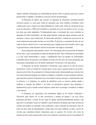 121

objetivo difundir informações na comunidade de entorno sobre os guarani, para que se possa
potencializar o trabalho e sensibilizar as pessoas através da informação.
O Programa de Apoio, que consiste na aquisição de artesanato, terminará quando
estiverem prontas as casas para venda de artesanato que serão também construídas como
compensação, pois o impacto da impossibilidade de venda acaba. Além da construção dessas
casas de artesanato, o PBA prevê também a construção de casas nos núcleos novos, ou seja,
nas áreas que serão adquiridas. O planejamento para a construção das casas considera as
demandas de cada comunidade e de cada grupo familiar, sendo que alguns desejam casas de
alvenaria e outros, casas tradicionais. É interessante perceber a vontade de um jovem de ter
casas tradicionais para poder mostrar aos seus filhos. É prevista a construção de uma opy em
cada um desses núcleos novos, o que demonstra que a equipe jurua está levando a sério o que
os guarani dizem, sendo bastante sensível em perceber suas lógicas e demandas.
Esses programas apresentados, exceto o de Articulação, têm uma previsão de duração
de três anos, o que corresponde ao tempo de duração da obra. Para o Programa de Articulação
e os que serão demonstrados a seguir, é fundamental fazer um projeto de continuidade,
construído através de parcerias consolidadas ao longo dos três anos. Os outros programas que
necessitam continuidade são o de Gestão Ambiental e Territorial e o de Agricultura.
O Programa de Gestão Ambiental e Territorial, como expresso na fala do técnico
responsável, é feito no sentido de “mostrar para o jurua como o guarani realiza essa gestão”,
já que isso já é feito. Essa perspectiva é bastante interessante, demonstrando que o técnico não
tem uma posição privilegiada em relação ao indígena, resultando em uma mediação simétrica,
aprovada pelos guarani. O programa tem como objetivo pensar em ações, conjuntamente entre
os técnicos e os indígenas, no sentido de identificar como os técnicos podem ajudar a
melhorar a situação das aldeias e do mato, na perspectiva guarani. Esse programa é
fundamental, já que a estrada causará impactos, então deve-se proteger e fortalecer as aldeias
e seu entorno.
O Programa de Agricultura está fortemente ligado ao de Gestão Ambiental e
Territorial, pelo motivo de os dois envolverem o manejo de plantas e da roça. Esses
programas prevêem a criação de um cargo de agente agroflorestal/ambiental guarani, cuja
ação deve ser pensada. É previsto também o aproveitamento de plantas que estão na beira da
estrada, que podem ser utilizadas como medicinais e para confecção de artesanato, antes do
início da obra, além do planejamento a longo prazo de como melhorar as áreas, através de
viveiros que contenham plantas importantes para os guarani. Os viveiros são vistos de
maneira positiva pelos guarani pelo motivo de conferirem autonomia através da produção de

 