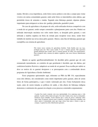 122

mudas. Devido a essa importância, serão feitos cursos práticos com idas a campo para visitar
viveiros em outras comunidades guarani, onde serão feitos os intercâmbios entre aldeias, que
permitirão trocas de sementes e mudas. Segundo uma liderança guarani, algumas plantas
importantes para enriquecer as áreas são: guabiju, jaboticaba, guaimbé é pindo.
No caso da agricultura e do preparo do solo, serão utilizadas técnicas compatíveis com
o modo de ser guarani, sendo sempre construído o planejamento junto com eles. Poderá ser
utilizada intervenção mecânica nos solos muito duros, se desejado pelos guarani, e será
utilizada a matéria orgânica da beira da estrada para recuperar essas áreas, sendo feito
trabalho de mutirão nas novas áreas pelos guarani. Abaixo, uma fala de liderança guarani que
exemplifica seu sistema de agricultura:
Nós temos nosso sistema de agricultura familiar. Cada família tem sua roça,
produção para nós. Não é para vender. É esse o sistema guarani. Não queremos
grande plantação para vender, não é o sistema guarani. Se sobra, nós armazenamos.
Para recuperar terra, sistema de adubos orgânicos, não esses tóxicos (Interlocutor
guarani).

Quanto ao agente agroflorestal/ambiental, foi decidido pelos guarani que ele será
remunerado mensalmente, ao contrário do que geralmente é decidido, que são diárias, por
conferirem horários flexíveis e adaptáveis ao modo de ser guarani. Essa escolha por salário se
deve ao motivo de os guarani desejarem e se preocuparem com a continuidade desses
programas de Agricultura e Gestão Ambiental.
Esses programas apresentados aqui, referentes ao PBA da BR 116, especialmente
esses dois últimos, são considerados como muito importantes pelos guarani, além de serem
feitos de forma participativa, o que é muito valorizado por eles. Como fechamento dessa
seção, antes de serem tratadas as políticas de saúde, a fala abaixo de liderança indígena
demonstra o sentimento dos guarani em relação a esse processo construído conjuntamente:
A gente fica muito contente com essa oportunidade, leva esperança para a vida
guarani. A gente sofreu muito até agora. Isso não é muita coisa, mas ta começando,
fortalecer nosso trabalho. Vocês falaram que a visão do jurua é diferente sobre
água, mato. O guarani valoriza mais a natureza, a família. Queremos trabalhar com
amor, junto à comunidade, para que traga coisas boas para o futuro e para as
crianças. A gente fica feliz (Interlocutor guarani).

 
