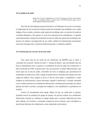 123

4.4 As políticas de saúde
Saúde não é só levar comprimidos, tem as ervas. Tem que conversar com os índios,
se não, vai continuar sempre a mesma coisa. A FUNASA precisa saber o que é
saúde indígena (Interlocutor guarani).

Essa fala de uma liderança guarani demonstra a reivindicação de seu povo em relação
à compreensão do seu conceito de saúde por parte das instituições que trabalham com a saúde
indígena. Nesse sentido, a primeira seção tratará de um diálogo entre os conceitos de saúde da
sociedade abrangente e dos guarani, na visão de construção de um entendimento. A segunda
seção demonstrará a atuação das instituições na área da saúde, que apesar das reclamações dos
guarani em relação à incompreensão de sua saúde, também tem demonstrado recentemente
uma maior interação entre a medicina tradicional guarani e a medicina ocidental.

4.4.1 Simetrização de conceitos na área da saúde

Essa seção trata de um relato de um interlocutor da SEAPPA que se refere à
construção dos conceitos “doença de índio” e “doença de branco”, que são bastante úteis até
hoje no entendimento entre os guarani e os mediadores da área da saúde. Esse interlocutor, a
partir da década de 1990, construiu junto com seus parceiros o projeto Mbyá-Guarani, cuja
maior ação era na área da saúde, consistindo em levar os indígenas que necessitavam de
atendimento na Santa Casa, onde a equipe do projeto havia construído uma relação com uma
equipe de médicos. Essa atuação se devia ao fato de nessa época o atendimento à saúde
indígena ser muito precário e quase inexistente, segundo o interlocutor. A relação construída
com os médicos permitiu um atendimento diferenciado e orientado pelos princípios da cultura
guarani, de forma a facilitar a aceitação dos indígenas a esse atendimento e a permanecer no
hospital.
Através do entendimento pela equipe médica do que era saúde para os guarani,
facilitado através da mediação da equipe do projeto, foi possível realizar esse atendimento
diferenciado, baseado na confiança na equipe médica que os guarani adquiriram por meio
desse diálogo. Isso facilitou a construção conjunta de novos conceitos, que contemplem as
duas formas diferentes de conhecimento, como explicitado na fala abaixo:

 