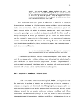 124

Inclusive a partir dali nós criamos o conceito, discutimos com eles, e a gente
chegou, digamos assim, a um certo conceito junto né, dessa discussão com eles de
que para simplificar um entendimento de aceitação de determinados tratamentos,
nós chamávamos de doença do guarani e doença do branco. Então, algumas
doenças são da cultura guarani, do povo guarani, da tradição e outras são as
doenças dos brancos (Interlocutor da SEAPPA).

Esse interlocutor relata que a questão da tuberculose foi definidora na construção
desses conceitos. Na década de 1990, havia muitos casos dessa doença entre os guarani, que
muitas vezes se recusavam a tratá-la pela medicina ocidental, argumentando que era uma
doença espiritual. Porém, essa doença, se não tratada, leva a pessoa a óbito, o que aconteceu
com muitos guarani por terem resistência ao tratamento ocidental. Esse fato, somado ao
diálogo com a equipe do projeto, que argumentava que essa não era uma doença espiritual,
mas sim, trazida pelos brancos, externa à cultura guarani, fez com que os guarani começassem
a aceitar o tratamento do médico dos brancos para a doença de branco, como demonstrado
também na dissertação de Ferreira (2001). Segundo o interlocutor que relata essa história, a
partir desses casos de tuberculose:
[...] é que criou um entendimento coletivo dessa diferença entre a doença do povo
guarani, da cultura e a doença que não é da cultura (Interlocutor da SEAPPA).

A construção coletiva desses conceitos foi fundamental para a saúde guarani e para
servir de base para as ações e políticas públicas, sendo utilizado até hoje pelas instituições,
como a FUNASA e as equipes de saúde, que passaram a respeitar e compreender mais a
medicina tradicional guarani, viabilizando, além do tratamento pela medicina ocidental, o
tratamento pelo karai das doenças espirituais internas à cultura guarani.

4.4.2 A atuação da FUNASA e das Equipes de Saúde

A saúde é uma política permanente realizada pela FUNASA e pelas equipes de saúde
dos municípios. As políticas e diretrizes são atribuições da FUNASA e a execução e
adaptação dos programas para determinada etnia é feita pela ponta, ou seja, pelos pólos-base
municipais. Essa descentralização ocorreu porque os municípios estão mais próximos às áreas
indígenas, podendo ter uma atuação melhor, por conhecer a realidade local. Alguns
interlocutores consideram a municipalização da saúde algo incerto no sentido de não haver
garantia da contratação de uma equipe eficiente e que conheça a cultura da etnia presente no

 