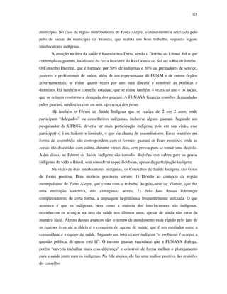 125

município. No caso da região metropolitana de Porto Alegre, o atendimento é realizado pelo
pólo de saúde do município de Viamão, que realiza um bom trabalho, segundo alguns
interlocutores indígenas.
A atuação na área da saúde é baseada nos Dseis, sendo o Distrito do Litoral Sul o que
contempla os guarani, localizado da faixa litorânea do Rio Grande do Sul até o Rio de Janeiro.
O Conselho Distrital, que é formado por 50% de indígenas e 50% de prestadores de serviço,
gestores e profissionais de saúde, além de um representante da FUNAI e de outros órgãos
governamentais, se reúne quatro vezes por ano para discutir e construir as políticas e
diretrizes. Há também o conselho estadual, que se reúne também 4 vezes ao ano e os locais,
que se reúnem conforme a demanda dos guarani. A FUNASA financia reuniões demandadas
pelos guarani, sendo elas com ou sem a presença dos jurua.
Há também o Fórum de Saúde Indígena que se realiza de 2 em 2 anos, onde
participam “delegados” ou conselheiros indígenas, inclusive alguns guarani. Segundo um
pesquisador da UFRGS, deveria ter mais participação indígena, pois em sua visão, esse
participativo é excludente e limitado, o que ele chama de assembleismo. Essas reuniões em
forma de assembléia não correspondem com o formato guarani de fazer reuniões, onde as
coisas são discutidas com calma, durante vários dias, sem pressa para se tomar uma decisão.
Além disso, no Fórum da Saúde Indígena são tomadas decisões que valem para os povos
indígenas de todo o Brasil, sem considerar especificidades, apesar da participação indígena.
Na visão de dois interlocutores indígenas, os Conselhos de Saúde Indígena são vistos
de forma positiva. Dois motivos possíveis seriam: 1) Devido ao contexto da região
metropolitana de Porto Alegre, que conta com o trabalho do pólo-base de Viamão, que faz
uma mediação simétrica, não esmagando atores; 2) Pelo fato dessas lideranças
compreenderem, de certa forma, a linguagem hegemônica frequentemente utilizada. O que
acontece é que os indígenas, bem como a maioria dos interlocutores não indígenas,
reconhecem os avanços na área da saúde nos últimos anos, apesar de ainda não estar da
maneira ideal. Alguns desses avanços são: o tempo de atendimento mais rápido pelo fato de
as equipes irem até a aldeia e a conquista do agente de saúde, que é um mediador entre a
comunidade e a equipe de saúde. Segundo um interlocutor indígena “o problema é sempre a
questão política, de quem está lá”. O mesmo guarani reconhece que a FUNASA dialoga,
porém “deveria trabalhar mais essa diferença” e construir de forma melhor o planejamento
para a saúde junto com os indígenas. Na fala abaixo, ele faz uma análise positiva das reuniões
do conselho:

 