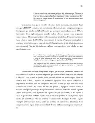 126

É bom, as reuniões são boas porque facilita os dois lados da moeda. É bom que a
gente consegue se envolver para poder cobrar de forma correta. Tem capacitação.
Vem uma pessoa de Brasília e explica a burocracia e como funciona a FUNASA.
Eles ouvem os guarani também. É importante que os dois lados entendam o outro
(Interlocutor guarani).

Esse guarani disse que o conselho está sendo muito importante, conseguindo fazer
com que a FUNASA contratasse um guarani que é enfermeiro, o que é uma grande conquista.
Esse guarani que trabalha na FUNASA relatou que agora com sua entrada, no ano de 2009, os
funcionários desse órgão conseguem entender melhor sobre os guarani e que há pessoas
sensíveis a essa diferença, apesar de reconhecer que ainda falta diálogo. O mesmo interlocutor
falou sobre as metas da FUNASA, como número de vacinas (Programa Imunizações) e
exames a serem feitos, que às vezes são de difícil cumprimento, devido à falta de conversa
com os guarani. Falas de dois indígenas explicam como deveria ser esse trabalho e o que
deveria ter em vista:
E esse trabalho é uma coisa devagar, não é só chegar e explicar, tem que conversar
mais, falar com as lideranças. Às vezes só quem tem mais contato com as equipes é
o agente de saúde indígena. Os outros nem tão sabendo direito, a equipe de saúde
só explica na hora (Interlocutor guarani que trabalha na FUNASA).
Tem guarani que não quer se vacinar. Mas é importante ver porque não querem se
vacinar... Será que é mesmo entendendo para que serve a vacina ou porque não
entendem? (Interlocutor guarani).

Dessa forma, o diálogo é importante até para que a equipe compreenda o motivo da
não aceitação do exame ou da vacina. O guarani que trabalha na FUNASA disse que ninguém
é obrigado a fazer exames ou vacinas, sendo a escolha de cada um respeitada pela equipe de
saúde e pela FUNASA. Segundo um membro da equipe de saúde, apenas é explicada a
importância do exame, sem ser obrigatório. Ele ainda afirma que hoje tem uma maior
aceitação dos exames e das vacinas por parte dos guarani. A equipe de saúde de Viamão é
bastante aceita pelos guarani por dialogar e incentivar a medicina tradicional. Porém, segundo
alguns interlocutores, ainda é presente em algumas atuações da FUNASA e das equipes a
visão de que a cultura ocidental sozinha pode responder as questões de saúde guarani, o que
resulta em dificuldades pela não abertura ao entendimento da lógica do outro. Alguns
exemplos estão nas falas abaixo, sendo que a última fala demonstra a dificuldade de se
compreender uma lógica, porém a sensibilidade de uma médica que começou a compreendêla:

 