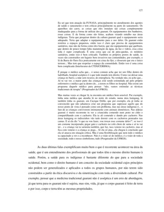 127

Eu sei que tem atuação da FUNASA, principalmente no atendimento dos agentes
de saúde e saneamento e tem críticas principalmente na parte do saneamento. Os
aparelhos são caros, as coisas que eles instalam são coisas completamente
inadequadas para a forma de utilizar dos guarani. Os equipamentos dos banheiros,
essas coisas. E da forma como são feitas, acabam virando entulho nas áreas
indígenas. Teria que pesquisar dentro da cultura guarani qual o equipamento seria
adequado. Teria que adaptar o equipamento para o uso deles. Os guarani estão
restritos a espaços pequenos, então isso é claro que precisa de equipamentos
sanitários, mas não da forma como eles fazem, que são equipamentos que quebram,
que dentro de pouco tempo falta manutenção da água, da luz e vidros, essa coisa
toda é super complicada. É uma coisa que cai de pára-quedas, os módulos
sanitários, então isso é bem criticado. Também os próprios postos de saúde, às
vezes são construídos em lugares bem invasivos nas comunidades, por exemplo, o
lá da Barra do Ouro fica praticamente em cima da Opy, e disseram que era o único
terreno... Mas tem que respeitar o espaço da comunidade. Então isso é uma coisa
bem complicada (Interlocutor da CTDS/CERBMA).
É porque o médico acha que... o senso comum acha que ter um filho dentro do
ladrilhado, hospital asséptico é o que todo mundo tem direito. Como vai deixar uma
criança no barro, a mãe sem recurso, de emergência. Na verdade não, eu acho que...
Aí tu vai ver, a maior parte das crianças está sendo estimulada até pelo próprio
enfermeiro e médico que ta dentro do... a terem os filhos no hospital. Não existe um
programa daquele médico para pensar: “não, vamos estimular as técnicas
tradicionais de terapia” (Pesquisador da UFRGS).
Mas muitas vezes se chegar lá, tu encontra um médico bem sensível. Por exemplo,
tinha uma médica que atendia lá no norte do estado, numa área kaingang, lá
também tinha os guarani, em Cacique Doble, que por exemplo, ela já tinha se
convencido que não adiantava criar um programa que superasse aquilo que do
nosso ponto de vista é pensado como um problema, mas nas áreas indígenas é... o
fato de as crianças conviverem intimamente com animais domésticos. Nas aldeias
guarani é muito recorrente tu ver a criancinha comendo num prato no chão e
compartilhando com o cachorro. Ela ta ali comendo e dando pro cachorro. Nas
áreas kaingang os indiozinhos vão tudo dormir com os cachorros pesteados nas
camas. E aí ela diz “o que eu vou fazer, vou trocar esse costume deles?”, se isso é
um costume incorporado, pegar gato e cachorro no colo cheio de sarna e aí tu vai
ter... e a criança vai ta sarnenta também, que faz, taca veneno no cachorro, mas aí
fica com veneno e a criança se pega... Aí ela só atua...ela chegou à conclusão que
ela só atuava em situação crítica. Mas é uma flexibilização que nem todo o médico
ta capacitado a ver e a reconhecer. Não é a visão só do médico, é a visão de toda a
sociedade, todo o nosso simbolismo, tudo (Pesquisador da UFRGS).

As duas últimas falas exemplificam muito bem o que é recorrente acontecer na área da
saúde, que é um entendimento dos profissionais de que todos têm o mesmo direito humano à
saúde. Porém, a saúde para os indígenas é bastante diferente do que para a sociedade
ocidental, bem como o direito humano é um conceito da sociedade ocidental cujos princípios
não podem ser generalizados e aplicados a todos os grupos humanos, por não terem sido
construídos a partir da ética discursiva e da simetrização com toda a diversidade cultural. Por
exemplo, pensar que a medicina tradicional guarani não é asséptica é um erro de abordagem,
já que terra para os guarani não é sujeira, mas sim, vida, já que o corpo guarani é feito de terra
e por isso, corpo e terra têm as mesmas propriedades.

 
