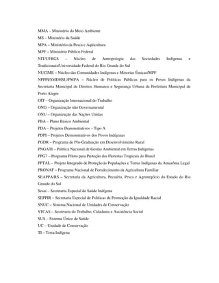 MMA – Ministério do Meio Ambiente
MS – Ministério da Saúde
MPA – Ministério da Pesca e Aqüicultura
MPF – Ministério Público Federal
NIT/UFRGS

–

Núcleo

de

Antropologia

das

Sociedades

Indígenas

e

Tradicionais/Universidade Federal do Rio Grande do Sul
NUCIME – Núcleo das Comunidades Indígenas e Minorias Étnicas/MPF
NPPPI/SMDHSU/PMPA – Núcleo de Políticas Públicas para os Povos Indígenas da
Secretaria Municipal de Direitos Humanos e Segurança Urbana da Prefeitura Municipal de
Porto Alegre
OIT – Organização Internacional do Trabalho
ONG – Organização não Governamental
ONU – Organização das Nações Unidas
PBA – Plano Básico Ambiental
PDA – Projetos Demonstrativos – Tipo A
PDPI – Projetos Demonstrativos dos Povos Indígenas
PGDR – Programa de Pós-Graduação em Desenvolvimento Rural
PNGATI – Política Nacional de Gestão Ambiental em Terras Indígenas
PPG7 – Programa Piloto para Proteção das Florestas Tropicais do Brasil
PPTAL – Projeto Integrado de Proteção às Populações e Terras Indígenas da Amazônia Legal
PRONAF – Programa Nacional de Fortalecimento da Agricultura Familiar
SEAPPA/RS – Secretaria da Agricultura, Pecuária, Pesca e Agronegócio do Estado do Rio
Grande do Sul
Sesai – Secretaria Especial de Saúde Indígena
SEPPIR – Secretaria Especial de Políticas de Promoção da Igualdade Racial
SNUC – Sistema Nacional de Unidades de Conservação
STCAS – Secretaria do Trabalho, Cidadania e Assistência Social
SUS – Sistema Único de Saúde
UC – Unidade de Conservação
TI – Terra Indígena

 