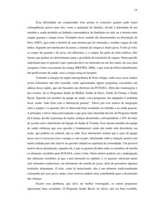 128

Essa dificuldade em compreender e/ou aceitar os conceitos guarani pode trazer
conseqüências graves para eles, como a separação de famílias, devido à internação de um
membro e sendo proibida ou limitada a permanência de familiares na sala, ou a mistura entre
sangue guarani e sangue jurua. Exemplos nesse sentido são demonstrados na dissertação de
Pires (2007), que conta a história de uma menina que foi internada e recebeu sangue de não
índios. Segundo um interlocutor da autora, a mistura de sangues é muito grave. Como já visto,
os corpos do guarani e do jurua são diferentes, e o sangue faz parte da alma telúrica, dois
fatores que podem ser determinantes para a gravidade da transfusão de sangue. Outra questão
importante para os guarani é que a placenta deve ser enterrada em um dos cantos da casa, para
assegurar o bom crescimento da criança (PRATES, 2008), o que seria de difícil entendimento
dos profissionais da saúde, caso a criança nasça no hospital.
Voltando à situação da região metropolitana de Porto Alegre, onde esses casos citados
acima felizmente não têm ocorrido, serão apresentados alguns programas executados nas
aldeias dessa região, que são baseados nas diretrizes da FUNASA. Além das imunizações e
dos exames, há os Programas Saúde da Mulher, Saúde do Idoso, Saúde da Criança e Saúde
Bucal. Segundo um membro da equipe de saúde, esses programas são adaptados à realidade
local, sendo “tudo feito com o diferencial guarani”. Talvez por esse motivo de integração
entre a equipe e os guarani, têm se observado bons resultados no trabalho e na saúde guarani.
A principal, e talvez única preocupação e que gera mais demanda decorre do Programa Saúde
da Criança, devido à presença de muitas crianças desnutridas, correspondente a 18% do total,
de acordo com o interlocutor da Equipe de Saúde de Viamão. Esse mesmo membro da equipe
de saúde enfatizou que essa questão é fundamental, ainda não tendo sido descoberta sua
razão, que poderia ser cultural, não se sabe. Esse interlocutor relatou que a ação da equipe
nesse caso é conversar com o cacique e com os pais, informando sobre a situação, porém com
muito cuidado para não intervir na questão cultural ou espiritual da comunidade. Um possível
motivo dessa desnutrição, segundo ele, é que os guarani dividem entre os membros da família
os alimentos recebidos pela FUNASA, como o leite. Outro motivo poderia ser a inadequação
dos alimentos recebidos, já que, como mostrado no capítulo 3, os guarani valorizam muito
seus alimentos tradicionais, em detrimento da comida do jurua, além de possuírem algumas
restrições alimentares. O leite, como já mencionado, não é um alimento tradicionalmente
consumido por esse povo, então, esses motivos podem estar contribuindo para a desnutrição
das crianças.
Exceto esse problema, que deve ser melhor investigado, os outros programas
apresentam bons resultados. O Programa Saúde Bucal, no início, não era bem recebido,

 