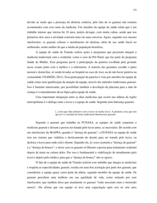 129

devido ao medo que a presença do dentista conferia, pelo fato de os guarani não estarem
acostumados com esse ramo da medicina. Um membro da equipe de saúde relata que é um
trabalho intenso que iniciou há 10 anos, porém devagar, com muita calma, sendo que nos
primeiros dois anos a atividade consistia mais em uma conversa. Agora, segundo esse mesmo
interlocutor, os guarani cobram o atendimento do dentista, além de sua saúde bucal ter
melhorado, sendo melhor do que a média da população brasileira.
A equipe de saúde de Viamão realiza ações e programas que procuram integrar a
medicina tradicional com a ocidental, como o caso do Pré-Natal, que faz parte do programa
Saúde da Mulher. Esse programa prevê a participação da parteira escolhida pela gestante
nesse exame junto com o médico e a enfermeira. A maioria das gestantes escolhe o parto
normal e domiciliar, só sendo levadas ao hospital no caso de risco ou de não haver parteira na
comunidade (VIAMÃO, 2011). Essa participação da parteira é vista por membro da equipe de
saúde como uma qualificação da atuação da equipe, através dos métodos tradicionais guarani.
Isso é bastante interessante, por possibilitar também a devolução da placenta para a mãe da
criança e o entendimento dessa lógica pela equipe de saúde.
Uma importante integração entre as duas medicinas que ocorre nas aldeias da região
metropolitana é o diálogo entre o karai e a equipe de saúde. Segundo uma liderança guarani:
[...] tem que falar primeiro com o karai ou kunha karai. A primeira coisa que tem
que ter é a consulta de forma tradicional (Interlocutor guarani).

Segundo o guarani que trabalha na FUNASA, as equipes de saúde respeitam a
medicina guarani e deixam a pessoa ser tratada pelo karai antes, se necessário. De acordo com
um interlocutor da SEAPPA, quando é “doença do guarani”, a FUNASA ou equipe de saúde
tem um sistema que viabiliza o deslocamento do doente para ser tratado pelo karai, ou
desloca o karai para onde está o doente. Segundo ele, às vezes acumula a “doença do guarani”
e a “doença do branco”, e nesse caso os guarani só liberam a pessoa para tratamento ocidental
depois de tratar na cultura deles. Por isso é fundamental a viabilização do atendimento pelo
karai e depois pelo médico, para que a “doença do branco” não se agrave.
O fato de a equipe de saúde de Viamão realizar esse trabalho que integra as medicinas
e respeita as especificidades guarani, resulta em uma boa aceitação por parte dos guarani, que
consideram a equipe quase como parte da aldeia, segundo membro da equipe de saúde. Os
guarani percebem uma melhora em sua qualidade de vida, como relatado por esse
interlocutor, que também disse que atualmente os guarani “estão nascendo mais e morrendo
menos”. Ele afirma que sua equipe só teve uma capacitação após seis ou sete anos

 
