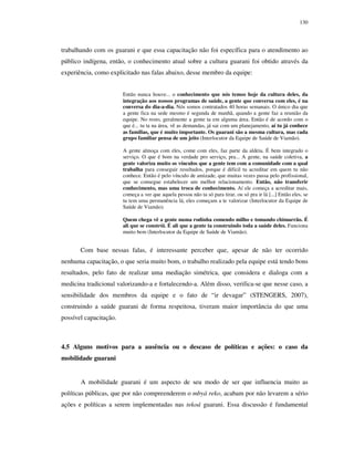 130

trabalhando com os guarani e que essa capacitação não foi específica para o atendimento ao
público indígena, então, o conhecimento atual sobre a cultura guarani foi obtido através da
experiência, como explicitado nas falas abaixo, desse membro da equipe:
Então nunca houve... o conhecimento que nós temos hoje da cultura deles, da
integração aos nossos programas de saúde, a gente que conversa com eles, é na
conversa do dia-a-dia. Nós somos contratados 40 horas semanais. O único dia que
a gente fica na sede mesmo é segunda de manhã, quando a gente faz a reunião da
equipe. No resto, geralmente a gente ta em alguma área. Então é de acordo com o
que é... tu ta na área, vê as demandas, já sai com um planejamento, aí tu já conhece
as famílias, que é muito importante. Os guarani são a mesma cultura, mas cada
grupo familiar pensa de um jeito (Interlocutor da Equipe de Saúde de Viamão).
A gente almoça com eles, come com eles, faz parte da aldeia. É bem integrado o
serviço. O que é bom na verdade pro serviço, pra... A gente, na saúde coletiva, a
gente valoriza muito os vínculos que a gente tem com a comunidade com a qual
trabalha para conseguir resultados, porque é difícil tu acreditar em quem tu não
conhece. Então é pelo vínculo de amizade, que muitas vezes passa pelo profissional,
que se consegue estabelecer um melhor relacionamento. Então, não transferir
conhecimento, mas uma troca de conhecimento. Aí ele começa a acreditar mais,
começa a ver que aquela pessoa não ta só para tirar, ou só pra ir lá [...] Então eles, se
tu tem uma permanência lá, eles começam a te valorizar (Interlocutor da Equipe de
Saúde de Viamão).
Quem chega vê a gente numa rodinha comendo milho e tomando chimarrão. É
ali que se constrói. É ali que a gente ta construindo toda a saúde deles. Funciona
muito bem (Interlocutor da Equipe de Saúde de Viamão).

Com base nessas falas, é interessante perceber que, apesar de não ter ocorrido
nenhuma capacitação, o que seria muito bom, o trabalho realizado pela equipe está tendo bons
resultados, pelo fato de realizar uma mediação simétrica, que considera e dialoga com a
medicina tradicional valorizando-a e fortalecendo-a. Além disso, verifica-se que nesse caso, a
sensibilidade dos membros da equipe e o fato de “ir devagar” (STENGERS, 2007),
construindo a saúde guarani de forma respeitosa, tiveram maior importância do que uma
possível capacitação.

4.5 Alguns motivos para a ausência ou o descaso de políticas e ações: o caso da
mobilidade guarani

A mobilidade guarani é um aspecto de seu modo de ser que influencia muito as
políticas públicas, que por não compreenderem o mbyá reko, acabam por não levarem a sério
ações e políticas a serem implementadas nas tekoá guarani. Essa discussão é fundamental

 
