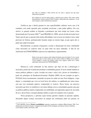 132

eles. Mas na realidade o Deus deixou leis de como o guarani tem que fazer
(Interlocutor guarani).
Esse impacto já tem há muito tempo e diminui nosso espaço. Nós somos muito
desrespeitados, inclusive pela FUNAI, Estados e Municípios por andarmos e vir de
outros lugares e países (Interlocutor guarani).

Verifica-se que o direito guarani às suas especificidades culturais, nesse caso à de
caminhar, está sendo ignorado pela sociedade envolvente e pelo poder público. Por esse
motivo, os guarani acabam se forçando a permanecer por mais tempo nos locais, como
demonstrado por Ciccarone (2001,59 apud PRADELLA, 2009), através da fala da kunha karai
Tatati, que diz que os guarani terão muitas dificuldades com os jurua em relação à terra, então
precisam ter firmeza, permanecendo bastante tempo no mesmo lugar, já que agora não se
pode mais andar livremente.
Recentemente, os guarani começaram a aceitar a demarcação de terras, entendendo
como necessário no contexto atual, no qual estão em áreas reduzidas. A fala de um
interlocutor da CTDS/CERBMA expressa essa importância, argumentando:
Então tu tem que ter espaços onde tenham limitações para não índios. E isso a gente
argumentava para os mais velhos, que não é para confinar os Mbyá nesses espaços;
é para impedir o avanço dos brancos sobre esses espaços. Então isso é muito
importante (Interlocutor da CTDS/CERBMA).

Destaca-se, como enfatizado na fala anterior, que hoje em dia a demarcação é
necessária, porém não se pode desconsiderar a mobilidade guarani. E nesse sentido também as
outras políticas públicas e ações, levando em conta o mbyá reko, devem ser formuladas a
partir dos princípios do Etnodesenvolvimento. Pradella (2009) cita um exemplo no qual a
FUNASA havia recentemente construído um posto de saúde em uma Terra Indígena, e logo
depois, a comunidade que vivia no local havia ido embora, se espalhando por outras áreas,
sem que essa instituição pudesse compreender os motivos. Dessa forma, um processo
necessário que deve se estabelecer é um maior diálogo com as comunidades guarani, para que
as políticas públicas tentem compreender sua mobilidade, um importante aspecto de seu modo
de ser e, dessa forma, conseguir planejar melhor as ações em conjunto com os guarani.
Nessa perspectiva, a próxima seção retoma questões tratadas no presente capítulo,
discutindo alguns avanços necessários na atuação das instituições junto aos guarani, no
59

CICCARONE, Celeste. Drama e sensibilidade: migração, xamanismo e mulheres Mbyá-Guarani. 2001. Tese
(Doutorado em Ciências Sociais) - Programa de Estudos de Pós-Gradução em Ciências Sociais, Pontifícia
Universidade Católica, São Paulo, 2001.

 