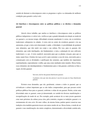 133

sentido de diminuir os descompassos entre os programas e ações e as demandas de melhores
condições para garantir o mbyá rekó.

4.6 Interfaces e descompassos entre as políticas públicas e os direitos e demandas
guarani

Através desse trabalho, que analisa as interfaces e descompassos entre as políticas
públicas indigenistas e o mbyá reko, verifica-se que a grande demanda em relação ao modo de
ser guarani e, ao mesmo tempo, dificuldade existente atualmente é a terra; são os territórios
tradicionais sobrepostos às cidades. A terra está no centro da existência guarani e da sua
autonomia, já que a terra está relacionada à saúde, a felicidade e à possibilidade de produzir
seus alimentos, que irão nutrir seu corpo e sua cultura. Por isso, para os guarani, três
elementos, que estão interligados, são fundamentais: a terra, a plantação de seus cultivares
tradicionais e a opy. A terra saudável, necessária para que as plantas cresçam, para que as
matas sejam boas e bonitas (ka’aguy porã) e para sustentar a casa de rezas, necessária para a
comunicação com as divindades e purificação das sementes, que também são importantes
espiritualmente, especialmente o milho, que atua como mediador entre mundos. Dessa forma,
esses elementos são interdependentes e fundamentais para a vida guarani, conforme as falas a
seguir, de dois guarani:
Sem terra, não há vida guarani (Interlocutor guarani).
A primeira coisa que uma área precisa é casa de reza para ter força (Interlocutor
guarani).

Existem essas demandas, que são, geralmente, comuns a todos os guarani, que as
reivindicam e acham importante que os não índios compreendam, para que possam existir
políticas públicas boas para os guarani, conforme o relato de um guarani. Porém, existe uma
diversidade entre os guarani, como já demonstrado, no sentido de diversas manifestações e
ressignificações do modo de ser. Por exemplo, pode acontecer de os mais jovens quererem
estar mais próximos da cultura jurua e/ou, pelo contrário, resgatar as tradições guarani e os
ensinamentos de seus avós. Os mais velhos, da mesma forma, podem querer conservar suas
tradições e/ou também quererem trocar com outros modos de ser. Dessa forma, o modo de ser
guarani e suas manifestações são muito complexos, demonstrando a diversidade contida nele,

 