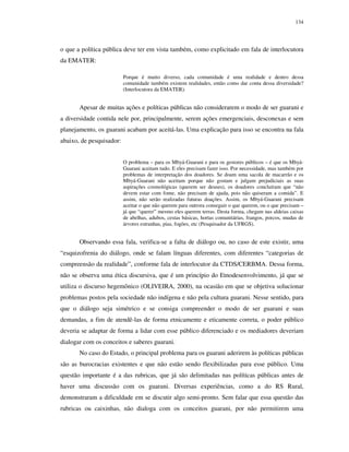 134

o que a política pública deve ter em vista também, como explicitado em fala de interlocutora
da EMATER:
Porque é muito diverso, cada comunidade é uma realidade e dentro dessa
comunidade também existem realidades, então como dar conta dessa diversidade?
(Interlocutora da EMATER).

Apesar de muitas ações e políticas públicas não considerarem o modo de ser guarani e
a diversidade contida nele por, principalmente, serem ações emergenciais, desconexas e sem
planejamento, os guarani acabam por aceitá-las. Uma explicação para isso se encontra na fala
abaixo, de pesquisador:
O problema – para os Mbyá-Guarani e para os gestores públicos – é que os MbyáGuarani aceitam tudo. E eles precisam fazer isso. Por necessidade, mas também por
problemas de interpretação dos doadores. Se doam uma sacola de macarrão e os
Mbyá-Guarani não aceitam porque não gostam e julgam prejudiciais as suas
aspirações cosmológicas (querem ser deuses), os doadores concluíram que “não
devem estar com fome, não precisam de ajuda, pois não quiseram a comida”. E
assim, não serão realizadas futuras doações. Assim, os Mbyá-Guarani precisam
aceitar o que não querem para outrora conseguir o que querem, ou o que precisam –
já que “querer” mesmo eles querem terras. Desta forma, chegam nas aldeias caixas
de abelhas, adubos, cestas básicas, hortas comunitárias, frangos, porcos, mudas de
árvores estranhas, pias, fogões, etc (Pesquisador da UFRGS).

Observando essa fala, verifica-se a falta de diálogo ou, no caso de este existir, uma
“esquizofrenia do diálogo, onde se falam línguas diferentes, com diferentes “categorias de
compreensão da realidade”, conforme fala de interlocutor da CTDS/CERBMA. Dessa forma,
não se observa uma ética discursiva, que é um princípio do Etnodesenvolvimento, já que se
utiliza o discurso hegemônico (OLIVEIRA, 2000), na ocasião em que se objetiva solucionar
problemas postos pela sociedade não indígena e não pela cultura guarani. Nesse sentido, para
que o diálogo seja simétrico e se consiga compreender o modo de ser guarani e suas
demandas, a fim de atendê-las de forma etnicamente e eticamente correta, o poder público
deveria se adaptar de forma a lidar com esse público diferenciado e os mediadores deveriam
dialogar com os conceitos e saberes guarani.
No caso do Estado, o principal problema para os guarani aderirem às políticas públicas
são as burocracias existentes e que não estão sendo flexibilizadas para esse público. Uma
questão importante é a das rubricas, que já são delimitadas nas políticas públicas antes de
haver uma discussão com os guarani. Diversas experiências, como a do RS Rural,
demonstraram a dificuldade em se discutir algo semi-pronto. Sem falar que essa questão das
rubricas ou caixinhas, não dialoga com os conceitos guarani, por não permitirem uma

 