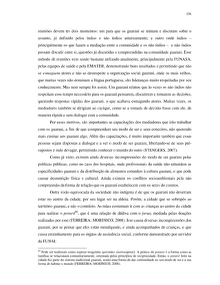 136

reuniões devem ter dois momentos: um para que os guarani se reúnam e discutam sobre o
assunto, já definido pelos índios e não índios anteriormente; e outro onde índios –
principalmente os que fazem a mediação entre a comunidade e os não índios – e não índios
possam discutir entre si, questões já discutidas e compreendidas na comunidade guarani. Esse
método de reuniões vem sendo bastante utilizado atualmente, principalmente pela FUNASA,
pelas equipes de saúde e pela EMATER, demonstrando bons resultados e permitindo que não
se esmaguem atores e não se desrespeite a organização social guarani, onde os mais velhos,
que muitas vezes não dominam a língua portuguesa, são lideranças muito respeitadas por seu
conhecimento. Mas nem sempre foi assim. Um guarani relatou que às vezes os não índios não
respeitam esse tempo necessário para os guarani pensarem, discutirem e tomarem as decisões,
querendo respostas rápidas dos guarani, o que acabava esmagando atores. Muitas vezes, os
mediadores também se dirigiam ao cacique, como se a tomada de decisão fosse com ele, de
maneira rápida e sem dialogar com a comunidade.
Por esses motivos, são importantes as capacitações dos mediadores que irão trabalhar
com os guarani, a fim de que compreendam seu modo de ser e seus conceitos, não querendo
mais ensinar aos guarani algo. Além das capacitações, é muito importante também que essas
pessoas sejam dispostas a dialogar e a ver o modo de ser guarani, libertando-se de seus présupostos e indo devagar, permitindo conhecer o mundo do outro (STENGERS, 2007).
Como já visto, existem ainda diversas incompreensões do modo de ser guarani pelas
políticas públicas, como no caso dos hospitais, onde profissionais da saúde não entendem as
especificidades guarani e da distribuição de alimentos estranhos à cultura guarani, o que pode
causar desnutrição física e cultural. Ainda existem os conflitos socioambientais pela não
compreensão da forma de relação que os guarani estabelecem com os seres do cosmos.
Outra visão equivocada da sociedade não indígena é de que os guarani não deveriam
estar no centro da cidade, por seu lugar ser na aldeia. Porém, a cidade que se sobrepôs ao
território guarani, e não o contrário. As mães costumam ir com as crianças ao centro da cidade
para realizar o poraró60, que é uma relação de dádiva com o jurua, mediada pelas doações
realizadas por esse (FERREIRA; MORINICO, 2008). Isso causa diversas incompreensões dos
guarani, por se pensar que eles estão mendigando, e ainda acompanhados de crianças, o que
causa estranhamento para os órgãos de assistência social, conforme demonstrado por servidor
da FUNAI:
60

Pode ser traduzido como esperar troquinho (pó=mão; raró=esperar). A prática do poraró é a forma como as
famílias se relacionam comunitariamente, orientada pelos princípios de reciprocidade. Então, o poraró feito na
cidade faz parte do sistema tradicional guarani, sendo uma forma de dar continuidade ao seu modo de ser e a sua
forma de habitar o mundo (FERREIRA; MORINICO, 2008).

 