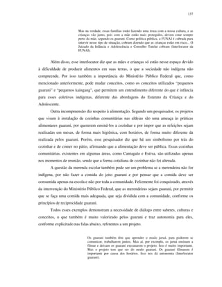 137

Mas na verdade, essas famílias estão fazendo uma troca com a nossa cultura, e as
crianças vão junto, pois com a mãe estão mais protegidos, devem estar sempre
perto da mãe, segundo os guarani. Como política pública, a FUNAI é cobrada para
intervir nesse tipo de situação, cobram dizendo que as crianças estão em risco... O
Juizado da Infância e Adolescência e Conselho Tutelar cobram (Interlocutor da
FUNAI).

Além disso, esse interlocutor diz que as mães e crianças só estão nesse espaço devido
à dificuldade de produzir alimentos em suas terras, o que a sociedade não indígena não
compreende. Por isso também a importância do Ministério Público Federal que, como
mencionado anteriormente, pode mudar conceitos, como os conceitos utilizados “pequenos
guarani” e “pequenos kaingang”, que permitem um entendimento diferente do que é infância
para esses coletivos indígenas, diferente das abordagens do Estatuto da Criança e do
Adolescente.
Outra incompreensão diz respeito à alimentação. Segundo um pesquisador, os projetos
que visam à instalação de cozinhas comunitárias nas aldeias são uma ameaça às práticas
alimentares guarani, por quererem ensiná-los a cozinhar e por impor que as refeições sejam
realizadas em mesas, de forma mais higiênica, com horários, de forma muito diferente da
realizada pelos guarani. Porém, esse pesquisador diz que há um simbolismo por trás do
cozinhar e de comer no pátio, afirmando que a alimentação deve ser pública. Essas cozinhas
comunitárias, existentes em algumas áreas, como Cantagalo e Estiva, são utilizadas apenas
nos momentos de reunião, sendo que a forma cotidiana de cozinhar não foi alterada.
A questão da merenda escolar também pode ser um problema se a merendeira não for
indígena, por não fazer a comida do jeito guarani e por pensar que a comida deve ser
consumida apenas na escola e não por toda a comunidade. Felizmente foi conquistado, através
da intervenção do Ministério Público Federal, que as merendeiras sejam guarani, por permitir
que se faça uma comida mais adequada, que seja dividida com a comunidade, conforme os
princípios de reciprocidade guarani.
Todos esses exemplos demonstram a necessidade de diálogo entre saberes, culturas e
conceitos, o que também é muito valorizado pelos guarani e traz autonomia para eles,
conforme explicitado nas falas abaixo, referentes a um projeto.
Os guarani também têm que aprender o modo juruá, para poderem se
comunicar, trabalharem juntos. Mas aí, por exemplo, os juruá ensinam a
filmar e deixam os guarani executarem o projeto. Isso é muito importante.
Mas o projeto tem que ser do modo guarani. Os guarani filmarem é
importante por causa dos horários. Isso nos dá autonomia (Interlocutor
guarani).

 