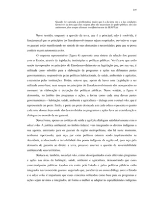 139

Quando for superada a problemática maior que é a da terra em si e das condições
favoráveis da terra que eles exigem, eles não necessitam do poder público; eles são
autônomos, eles sempre afirmam isso (Interlocutor da SEAPPA).

Nesse sentido, enquanto a questão da terra, que é a principal, não é resolvida, é
fundamental que os princípios do Etnodesenvolvimento sejam respeitados, ouvindo-se o que
os guarani estão manifestando no sentido de suas demandas e necessidades, para que se possa
conferir maior autonomia a eles.
O esquema representativo (figura 4) apresenta uma síntese da relação dos guarani
com o Estado, através da legislação, instituições e políticas públicas. Verifica-se que estão
sendo incorporados os princípios do Etnodesenvolvimento na legislação que, por sua vez, é
utilizada como subsídio para a elaboração de programas e ações nas diferentes pastas
governamentais, responsáveis pelas políticas habitacionais, de saúde, ambientais e agrícolas,
executadas pelas instituições. Porém, nota-se que, apesar de haver uma Legislação a ser
utilizada como base, nem sempre os princípios do Etnodesenvolvimento são incorporados no
momento de elaboração e execução das políticas públicas. Nesse sentido, a figura 4
demonstra, no âmbito dos programas e ações, a forma como cada uma dessas pastas
governamentais – habitação, saúde, ambiente e agricultura – dialoga com o mbyá reko, que é
representada em preto. Então, a parte em preto destacada em cada esfera representa o quanto
cada uma dessas áreas onde são desenvolvidos os programas e ações leva em consideração e
dialoga com o modo de ser guarani.
Dessa forma, apenas as políticas de saúde e agrícola dialogam satisfatoriamente com o
mbyá reko. A política ambiental, no âmbito federal, vem integrando os direitos indígenas a
sua agenda, entretanto para os guarani da região metropolitana, não há neste momento,
nenhuma repercussão, quer seja por estas políticas estarem sendo implementadas na
Amazônia, evidenciando a invisibilidade dos povos indígenas da região sul, quer seja pela
demanda de garantia ao direito a terra, processo anterior a questão da sustentabilidade
ambiental de seus territórios.
Destaca-se, também, no mbyá reko, como são organizados esses diferentes programas
e ações nas áreas da habitação, saúde, ambiente e agricultura, demonstrando que esses
conceitos/pastas políticas levados em conta pelo Estado e pelas políticas públicas estão
integrados na cosmovisão guarani, sugerindo que, para haver um maior diálogo entre o Estado
e o mbyá reko, é importante que esses conceitos utilizados como base para os programas e
ações sejam revistos e integrados, de forma a melhor se adaptar às especificidades indígenas

 