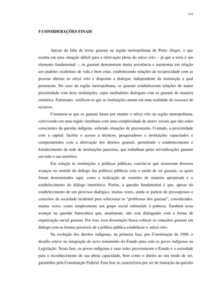 141

5 CONSIDERAÇÕES FINAIS

Apesar da falta de terras guarani na região metropolitana de Porto Alegre, o que
resulta em uma situação difícil para a efetivação plena do mbyá reko – já que a terra é um
elemento fundamental –, os guarani demonstram muita resistência e autonomia em relação
aos padrões ocidentais de vida e bem estar, estabelecendo relações de reciprocidade com as
pessoas abertas ao mbyá reko e dispostas a dialogar, independente da instituição a qual
pertencem. No caso da região metropolitana, os guarani estabeleceram relações de maior
proximidade com doze instituições, cujos mediadores dialogam com os guarani de maneira
simétrica. Entretanto, verificou-se que as instituições atuam em uma realidade de escassez de
recursos.
Constatou-se que os guarani lutam por manter o mbyá reko na região metropolitana,
convivendo em uma região rururbana com uma complexidade de atores sociais que não estão
conscientes da questão indígena, sofrendo situações de preconceito. Contudo, a proximidade
com a capital, facilita o acesso a técnicos, pesquisadores e instituições capacitados e
comprometidos com a efetivação dos direitos guarani, permitindo o estabelecimento e
fortalecimento da rede de instituições parceiras, que trabalham pelas reivindicações guarani
em todo o seu território.
Em relação às instituições e políticas públicas, conclui-se que ocorreram diversos
avanços no sentido do diálogo das políticas públicas com o modo de ser guarani, os quais
foram demonstrados aqui, como a realização de reuniões de maneira apropriada e o
estabelecimento do diálogo interétnico. Porém, a questão fundamental é que, apesar do
estabelecimento de um processo dialógico, muitas vezes, ainda se partem de pressupostos e
conceitos da sociedade ocidental para solucionar os “problemas dos guarani”, considerados,
muitas vezes, como simplesmente um grupo social submetido à pobreza. Também resta
avançar na questão burocrática que, atualmente, não está dialogando com a forma de
organização social guarani. Por isso, essa dissertação busca colocar os conceitos guarani em
diálogo com as formas possíveis de a política pública estabelecer o mbyá reko.
Na evolução dos direitos indígenas, na primeira fase, pós Constituição de 1988, o
desafio esteve na integração do novo tratamento do Estado para com os povos indígenas na
Legislação. Nesta fase, os povos indígenas e suas redes pressionaram o Estado e a sociedade
para o reconhecimento de sua plena capacidade, bem como o direito ao seu modo de ser,
garantidos pela Constituição Federal. Esta fase se caracterizou por ser de transição da questão

 