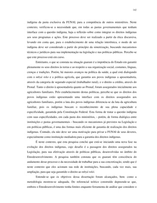 142

indígena da pasta exclusiva da FUNAI, para a competência de outros ministérios. Neste
contexto, verificou-se a necessidade que, em todas as pastas governamentais que tenham
interface com a questão indígena, haja a reflexão sobre como integrar os direitos indígenas
aos seus programas e ações. Este processo deve ser realizado a partir da ética discursiva,
levando em conta que, para o estabelecimento de uma relação interétnica, o modo de ser
indígena deve ser considerado a partir do princípio da simetrização, buscando mecanismos
técnicos e jurídicos para sua implementação na legislação e nas políticas públicas. Percebe-se
que este processo está em curso.
Entretanto, o que se constata na situação guarani é a impotência do Estado em garantir
plenamente os seus direitos às terras e ao respeito a sua organização social, costumes, línguas,
crenças e tradições. Porém, há maiores avanços na política da saúde, a qual está dialogando
com o mbyá reko e a política agrícola, que garantiu aos povos indígenas a aposentadoria,
através da categoria de segurado especial (trabalhador rural), e o direito a crédito, através do
Pronaf. Tanto o direito à aposentadoria quanto ao Pronaf, foram assegurados inicialmente aos
agricultores familiares. Pelo estabelecimento destas políticas, percebe-se que os direitos dos
povos indígenas estão apresentando uma interface com os direitos assegurados aos
agricultores familiares, porém a luta dos povos indígenas diferencia-se da luta da agricultura
familiar, pois os indígenas buscam o reconhecimento de sua plena capacidade e
especificidade, garantida pela Constituição Federal. Esta forma de tratar a questão indígena
com suas especificidades, em cada pasta dos ministérios, - porém, de forma dialógica entre
instituições e pastas governamentais - buscando os mecanismos já previstos na Legislação e
em políticas públicas, é uma das formas mais eficiente de garantia de realização dos direitos
indígenas. Contudo, ela não deve ser uma motivação para privar a FUNAI de seus deveres,
especialmente como instituição mediadora para a garantia dos direitos indígenas.
É neste contexto, que esta pesquisa conclui que está-se iniciando uma nova fase na
evolução dos direitos indígenas, cujo desafio é a passagem dos direitos assegurados na
Legislação, para sua efetivação através de políticas públicas, desenvolvidas no âmbito do
Etnodesenvolvimento. A pesquisa também constata que os guarani têm consciência do
andamento desse processo e da necessidade de trabalhar para a sua concretização, sendo que é
neste contexto que eles acionam sua rede de instituições, buscando, cada vez mais, sua
ampliação, para que seja garantido o direito ao mbyá rekó.
Entende-se que os objetivos dessa dissertação foram alcançados, bem como a
metodologia mostrou-se adequada. Do referencial teórico construído depreende-se que,
embora o Etnodesenvolvimento tenha limites enquanto ferramenta de análise que considere o

 