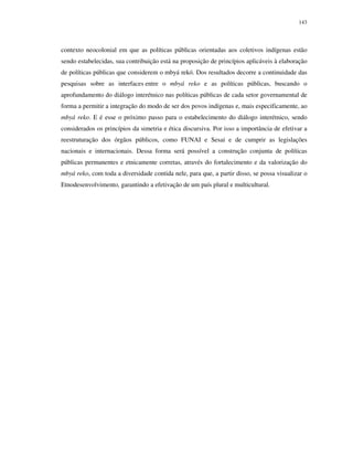 143

contexto neocolonial em que as políticas públicas orientadas aos coletivos indígenas estão
sendo estabelecidas, sua contribuição está na proposição de princípios aplicáveis à elaboração
de políticas públicas que considerem o mbyá rekó. Dos resultados decorre a continuidade das
pesquisas sobre as interfaces entre o mbyá reko e as políticas públicas, buscando o
aprofundamento do diálogo interétnico nas políticas públicas de cada setor governamental de
forma a permitir a integração do modo de ser dos povos indígenas e, mais especificamente, ao
mbyá reko. E é esse o próximo passo para o estabelecimento do diálogo interétnico, sendo
considerados os princípios da simetria e ética discursiva. Por isso a importância de efetivar a
reestruturação dos órgãos públicos, como FUNAI e Sesai e de cumprir as legislações
nacionais e internacionais. Dessa forma será possível a construção conjunta de políticas
públicas permanentes e etnicamente corretas, através do fortalecimento e da valorização do
mbyá reko, com toda a diversidade contida nele, para que, a partir disso, se possa visualizar o
Etnodesenvolvimento, garantindo a efetivação de um país plural e multicultural.

 