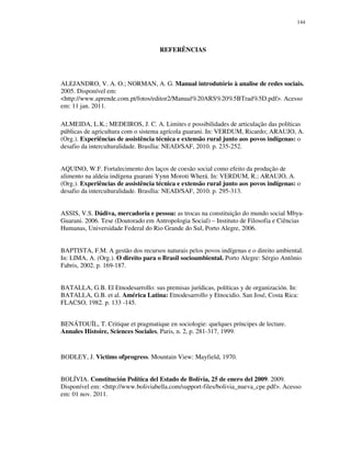 144

REFERÊNCIAS

ALEJANDRO, V. A. O.; NORMAN, A. G. Manual introdutório à analise de redes sociais.
2005. Disponível em:
<http://www.aprende.com.pt/fotos/editor2/Manual%20ARS%20%5BTrad%5D.pdf>. Acesso
em: 11 jan. 2011.
ALMEIDA, L.K.; MEDEIROS, J. C. A. Limites e possibilidades de articulação das políticas
públicas de agricultura com o sistema agrícola guarani. In: VERDUM, Ricardo; ARAUJO, A.
(Org.). Experiências de assistência técnica e extensão rural junto aos povos indígenas: o
desafio da interculturalidade. Brasília: NEAD/SAF, 2010. p. 235-252.
AQUINO, W.F. Fortalecimento dos laços de coesão social como efeito da produção de
alimento na aldeia indígena guarani Yynn Moroti Wherá. In: VERDUM, R.; ARAUJO, A.
(Org.). Experiências de assistência técnica e extensão rural junto aos povos indígenas: o
desafio da interculturalidade. Brasília: NEAD/SAF, 2010. p. 295-313.
ASSIS, V.S. Dádiva, mercadoria e pessoa: as trocas na constituição do mundo social MbyaGuarani. 2006. Tese (Doutorado em Antropologia Social) – Instituto de Filosofia e Ciências
Humanas, Universidade Federal do Rio Grande do Sul, Porto Alegre, 2006.
BAPTISTA, F.M. A gestão dos recursos naturais pelos povos indígenas e o direito ambiental.
In: LIMA, A. (Org.). O direito para o Brasil socioambiental. Porto Alegre: Sérgio Antônio
Fabris, 2002. p. 169-187.
BATALLA, G.B. El Etnodesarrollo: sus premisas jurídicas, políticas y de organización. In:
BATALLA, G.B. et al. América Latina: Etnodesarrollo y Etnocidio. San José, Costa Rica:
FLACSO, 1982. p. 133 -145.
BENÁTOUÏL, T. Critique et pragmatique en sociologie: quelques príncipes de lecture.
Annales Histoire, Sciences Sociales, Paris, n. 2, p. 281-317, 1999.

BODLEY, J. Victims ofprogress. Mountain View: Mayfield, 1970.
BOLÍVIA. Constitución Política del Estado de Bolívia, 25 de enero del 2009. 2009.
Disponível em: <http://www.boliviabella.com/support-files/bolivia_nueva_cpe.pdf>. Acesso
em: 01 nov. 2011.

 