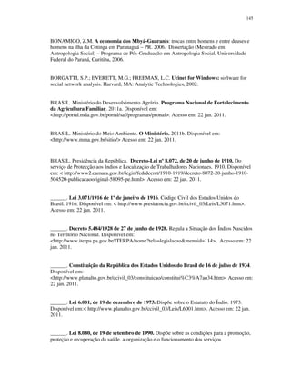 145

BONAMIGO, Z.M. A economia dos Mbyá-Guaranis: trocas entre homens e entre deuses e
homens na ilha da Cotinga em Paranaguá – PR. 2006. Dissertação (Mestrado em
Antropologia Social) – Programa de Pós-Graduação em Antropologia Social, Universidade
Federal do Paraná, Curitiba, 2006.
BORGATTI, S.P.; EVERETT, M.G.; FREEMAN, L.C. Ucinet for Windows: software for
social network analysis. Harvard, MA: Analytic Technologies, 2002.
BRASIL. Ministério do Desenvolvimento Agrário. Programa Nacional de Fortalecimento
da Agricultura Familiar. 2011a. Disponível em:
<http://portal.mda.gov.br/portal/saf/programas/pronaf>. Acesso em: 22 jan. 2011.
BRASIL. Ministério do Meio Ambiente. O Ministério. 2011b. Disponível em:
<http://www.mma.gov.br/sitio/> Acesso em: 22 jan. 2011.

BRASIL. Presidência da República. Decreto-Lei nº 8.072, de 20 de junho de 1910. Do
serviço de Protecção aos Indios e Localização de Trabalhadores Nacionaes. 1910. Disponível
em: < http://www2.camara.gov.br/legin/fed/decret/1910-1919/decreto-8072-20-junho-1910504520-publicacaooriginal-58095-pe.html>. Acesso em: 22 jan. 2011.
______. Lei 3.071/1916 de 1º de janeiro de 1916. Código Civil dos Estados Unidos do
Brasil. 1916. Disponível em: < http://www.presidencia.gov.br/ccivil_03/Leis/L3071.htm>.
Acesso em: 22 jan. 2011.
______. Decreto 5.484/1928 de 27 de junho de 1928. Regula a Situação dos Índios Nascidos
no Território Nacional. Disponível em:
<http://www.iterpa.pa.gov.br/ITERPA/home?tela=legislacao&menuid=114>. Acesso em: 22
jan. 2011.
______. Constituição da República dos Estados Unidos do Brasil de 16 de julho de 1934.
Disponível em:
<http://www.planalto.gov.br/ccivil_03/constituicao/constitui%C3%A7ao34.htm>. Acesso em:
22 jan. 2011.
______. Lei 6.001, de 19 de dezembro de 1973. Dispõe sobre o Estatuto do Índio. 1973.
Disponível em:< http://www.planalto.gov.br/ccivil_03/Leis/L6001.htm>. Acesso em: 22 jan.
2011.
______. Lei 8.080, de 19 de setembro de 1990. Dispõe sobre as condições para a promoção,
proteção e recuperação da saúde, a organização e o funcionamento dos serviços

 