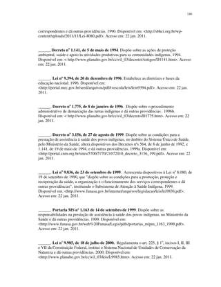 146

correspondentes e dá outras providências. 1990. Disponível em: <http://sbhci.org.br/wpcontent/uploads/2011/11/Lei-8080.pdf>. Acesso em: 22 jan. 2011.
______.Decreto no 1.141, de 5 de maio de 1994. Dispõe sobre as ações de proteção
ambiental, saúde e apoio às atividades produtivas para as comunidades indígenas. 1994.
Disponível em: < http://www.planalto.gov.br/ccivil_03/decreto/Antigos/D1141.htm>. Acesso
em: 22 jan. 2011.
______. Lei nº 9.394, de 20 de dezembro de 1996. Estabelece as diretrizes e bases da
educação nacional. 1996. Disponível em:
<http://portal.mec.gov.br/seed/arquivos/pdf/tvescola/leis/lein9394.pdf>. Acesso em: 22 jan.
2011.
______. Decreto no 1.775, de 8 de janeiro de 1996. Dispõe sobre o procedimento
administrativo de demarcação das terras indígenas e dá outras providências. 1996b.
Disponível em: < http://www.planalto.gov.br/ccivil_03/decreto/D1775.htm>. Acesso em: 22
jan. 2011.
______. Decreto no 3.156, de 27 de agosto de 1999. Dispõe sobre as condições para a
prestação de assistência à saúde dos povos indígenas, no âmbito do Sistema Único de Saúde,
pelo Ministério da Saúde, altera dispositivos dos Decretos nºs 564, de 8 de junho de 1992, e
1.141, de 19 de maio de 1994, e dá outras providências. 1999a. Disponível em:
<http://portal.cnm.org.br/sites/5700/5770/21072010_decreto_3156_199.pdf>. Acesso em: 22
jan. 2011.
______. Lei no 9.836, de 23 de setembro de 1999. Acrescenta dispositivos à Lei no 8.080, de
19 de setembro de 1990, que "dispõe sobre as condições para a promoção, proteção e
recuperação da saúde, a organização e o funcionamento dos serviços correspondentes e dá
outras providências", instituindo o Subsistema de Atenção à Saúde Indígena. 1999.
Disponível em: <http://www.funasa.gov.br/internet/arquivos/legislacao/leis/lei9836.pdf>.
Acesso em: 22 jan. 2011.
______. Portaria MS nº 1.163 de 14 de setembro de 1999. Dispõe sobre as
responsabilidades na prestação de assistência à saúde dos povos indígenas, no Ministério da
Saúde e dá outras providências. 1999. Disponível em:
<http://www.funasa.gov.br/web%20Funasa/Legis/pdfs/portarias_m/pm_1163_1999.pdf>.
Acesso em: 22 jan. 2011.
______. Lei no 9.985, de 18 de julho de 2000. Regulamenta o art. 225, § 1o, incisos I, II, III
e VII da Constituição Federal, institui o Sistema Nacional de Unidades de Conservação da
Natureza e dá outras providências. 2000. Disponível em:
<http://www.planalto.gov.br/ccivil_03/leis/L9985.htm>. Acesso em: 22 jan. 2011.

 