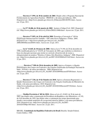 147

______. Decreto nº 3.991, de 30 de outubro de 2001. Dispõe sobre o Programa Nacional de
Fortalecimento da Agricultura Familiar - PRONAF, e dá outras providências. 2001.
Disponível em: <http://www.planalto.gov.br/ccivil_03/decreto/2001/D3991.htm>. Acesso
em: 22 jan. 2011.
______. Lei No 10.406, de 10 de janeiro de 2002. Institui o Código Civil. 2002. Disponível
em: <http://www.planalto.gov.br/ccivil_03/leis/2002/L10406.htm>. Acesso em: 22 jan. 2011.
______. Decreto no 5.051, de 19 de abril de 2004. Promulga a Convenção no 169 da
Organização Internacional do Trabalho – OIT sobre Povos Indígenas e Tribais. 2004.
Disponível em: < http://www.planalto.gov.br/ccivil_03/_Ato20042006/2004/Decreto/D5051.htm>. Acesso em: 22 jan. 2011.
______. Lei nº 11.645, de 10 março de 2008. Altera a Lei no 9.394, de 20 de dezembro de
1996, modificada pela Lei no 10.639, de 9 de janeiro de 2003, que estabelece as diretrizes e
bases da educação nacional, para incluir no currículo oficial da rede de ensino a
obrigatoriedade da temática “História e Cultura Afro-Brasileira e Indígena”. 2008. Disponível
em: <http://www.planalto.gov.br/ccivil_03/_ato2007-2010/2008/lei/l11645.htm>. Acesso em:
22 jan. 2011.
_______. Decreto nº 7.056 de 28 de dezembro de 2009. Aprova o Estatuto e o Quadro
Demonstrativo dos Cargos em Comissão e das Funções Gratificadas da Fundação Nacional do
Índio - FUNAI, e dá outras providências. 2009. Disponível em:
<http://www.planalto.gov.br/ccivil_03/_Ato2007-2010/2009/Decreto/D7056.htm>. Acesso
em: 22 jan. 2011.
______. Decreto nº 7.336, de 19 de Outubro de 2010. Aprova a Estrutura Regimental e o
Quadro Demonstrativo dos Cargos em Comissão e das Funções Gratificadas do Ministério da
Saúde, e dá outras providências. 2010. Disponível em:
<http://www.planalto.gov.br/ccivil_03/_Ato2007-2010/2010/Decreto/D7336.htm>. Acesso
em: 22 jan. 2011.
______. Medida Provisória nº 483 de 2010. Altera as Leis nºs 10.683, de 28 de maio de
2003, que dispõe sobre a organização da Presidência da República e dos Ministérios, e 8.745,
de 9 de dezembro de 1993, que dispõe sobre a contratação por tempo determinado para
atender a necessidade temporária de excepcional interesse público, e dá outras providências.
2010. Disponível em: <http://www.planalto.gov.br/ccivil_03/_Ato20072010/2010/Mpv/483.htm>. Acesso em: 22 jan. 2011.
BRASIL. Constituição da República Federativa do Brasil. Brasília: Senado Federal,
Centro Gráfico. 1988.

 