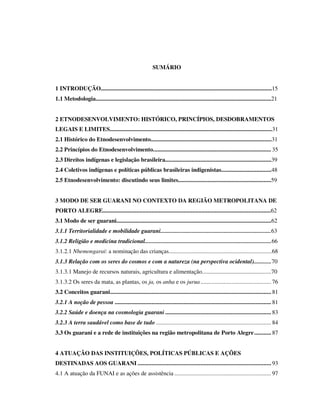 SUMÁRIO
1 INTRODUÇÃO....................................................................................................................15
1.1 Metodologia.......................................................................................................................21
2 ETNODESENVOLVIMENTO: HISTÓRICO, PRINCÍPIOS, DESDOBRAMENTOS
LEGAIS E LIMITES..............................................................................................................31
2.1 Histórico do Etnodesenvolvimento..................................................................................31
2.2 Princípios do Etnodesenvolvimento................................................................................ 35
2.3 Direitos indígenas e legislação brasileira........................................................................39
2.4 Coletivos indígenas e políticas públicas brasileiras indigenistas..................................48
2.5 Etnodesenvolvimento: discutindo seus limites...............................................................59
3 MODO DE SER GUARANI NO CONTEXTO DA REGIÃO METROPOLITANA DE
PORTO ALEGRE..................................................................................................................62
3.1 Modo de ser guarani.........................................................................................................62
3.1.1 Territorialidade e mobilidade guarani...........................................................................63
3.1.2 Religião e medicina tradicional......................................................................................66
3.1.2.1 Nhemongarai: a nominação das crianças......................................................................68
3.1.3 Relação com os seres do cosmos e com a natureza (na perspectiva ocidental)............70
3.1.3.1 Manejo de recursos naturais, agricultura e alimentação...............................................70
3.1.3.2 Os seres da mata, as plantas, os ja, os anha e os jurua .............................................. 76
3.2 Conceitos guarani ......................................................................................................... 81
3.2.1 A noção de pessoa ...................................................................................................... 81
3.2.2 Saúde e doença na cosmologia guarani ..................................................................... 83
3.2.3 A terra saudável como base de tudo ........................................................................... 84
3.3 Os guarani e a rede de instituições na região metropolitana de Porto Alegre ........... 87
4 ATUAÇÃO DAS INSTITUIÇÕES, POLÍTICAS PÚBLICAS E AÇÕES
DESTINADAS AOS GUARANI ....................................................................................... 93
4.1 A atuação da FUNAI e as ações de assistência ............................................................... 97

 